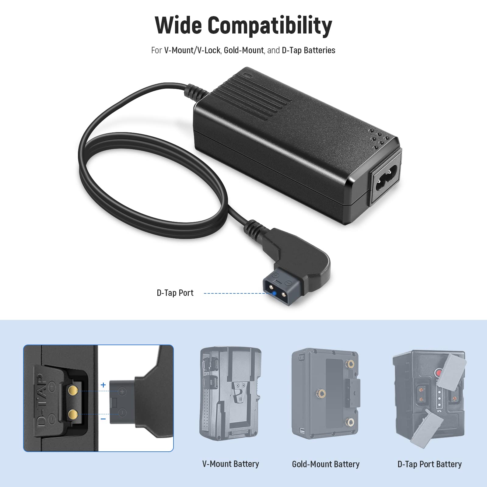 Wide Compatibility  
For V-Mount/V-Lock, Gold-Mount, and D-Tap Batteries  

D-Tap Port  

V-Mount Battery  
Gold-Mount Battery  
D-Tap Port Battery