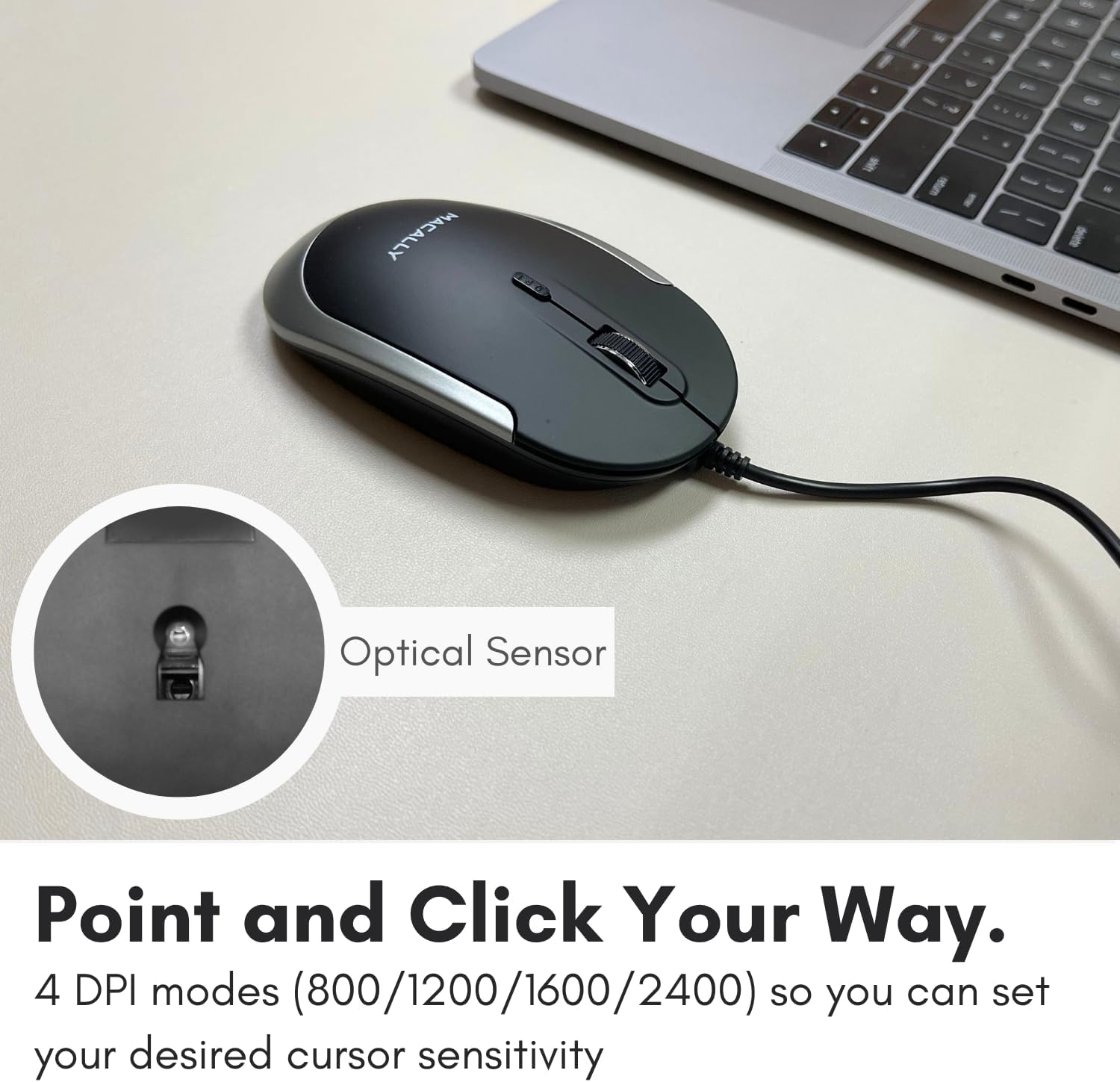 Optical Sensor

Point and Click Your Way.

4 DPI modes (800/1200/1600/2400) so you can set your desired cursor sensitivity