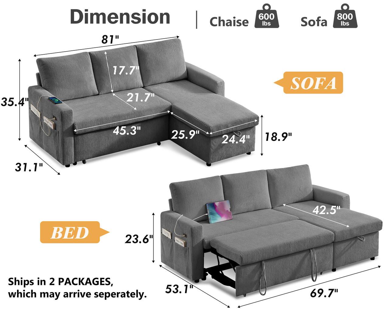 Dimension Chaise 600 lbs 81"  
800 Sofa lbs  
35.4"  
17.7" 21.7"  
SOFA  
45.3"  
25.9"  
24.4"  
18.9"  
31.1"  
42.5"  
BED  
23.6"  
53.1"  
69.7"  
Ships in 2 PACKAGES, which may arrive separately.