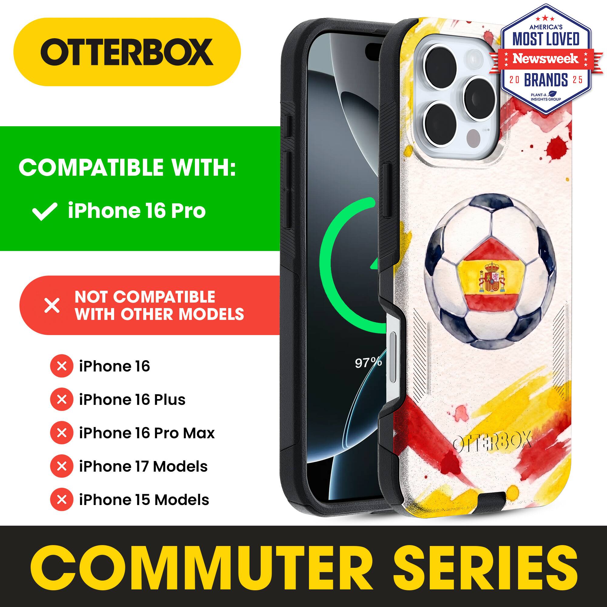 OTTERBOX AMERICA'S MOST LOVED Newsweek 20 BRANDS 25

COMPATIBLE WITH: iPhone 16 Pro

NOT COMPATIBLE WITH OTHER MODELS

iPhone 16
iPhone 16 Plus
iPhone 16 Pro Max
iPhone 17 Models
iPhone 15 Models

COMMUTER SERIES