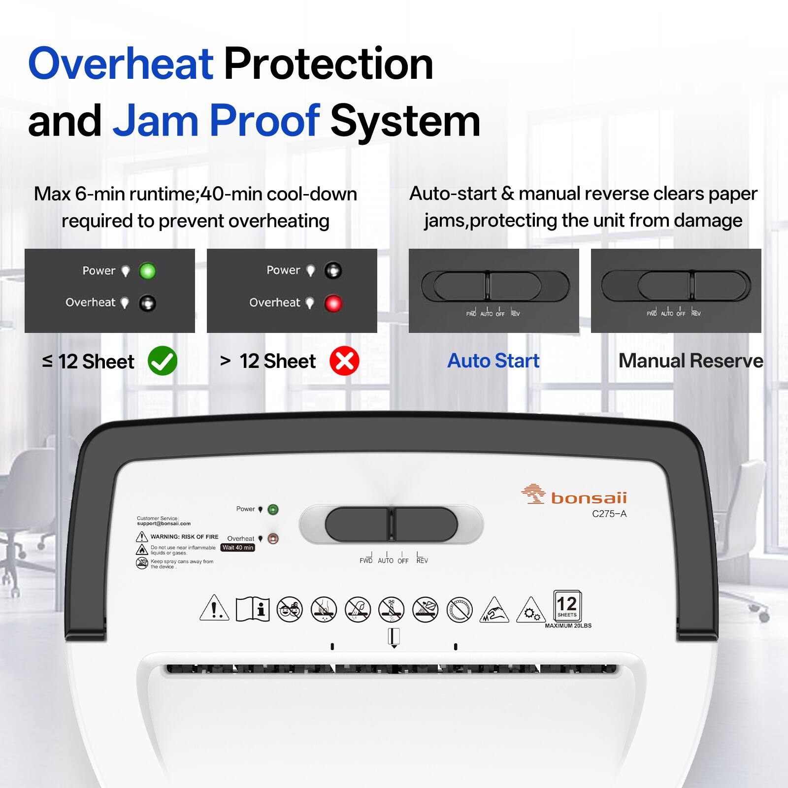 Overheat Protection and Jam Proof System

Max 6-min runtime; 40-min cool-down required to prevent overheating

Auto-start & manual reverse clears paper jams, protecting the unit from damage

Power
Overheat
AUTO OFF

≤ 12 Sheet
> 12 Sheet

Auto Start
Manual Reserve

Customer Service: support@bonsaii.com

bonsaii C275-A

WARNING: RISK OF FIRE Overheat Do not use near inflammable Wait 40 min Keep away from The device

12 SHEETS MAXIMUM 20LBS
