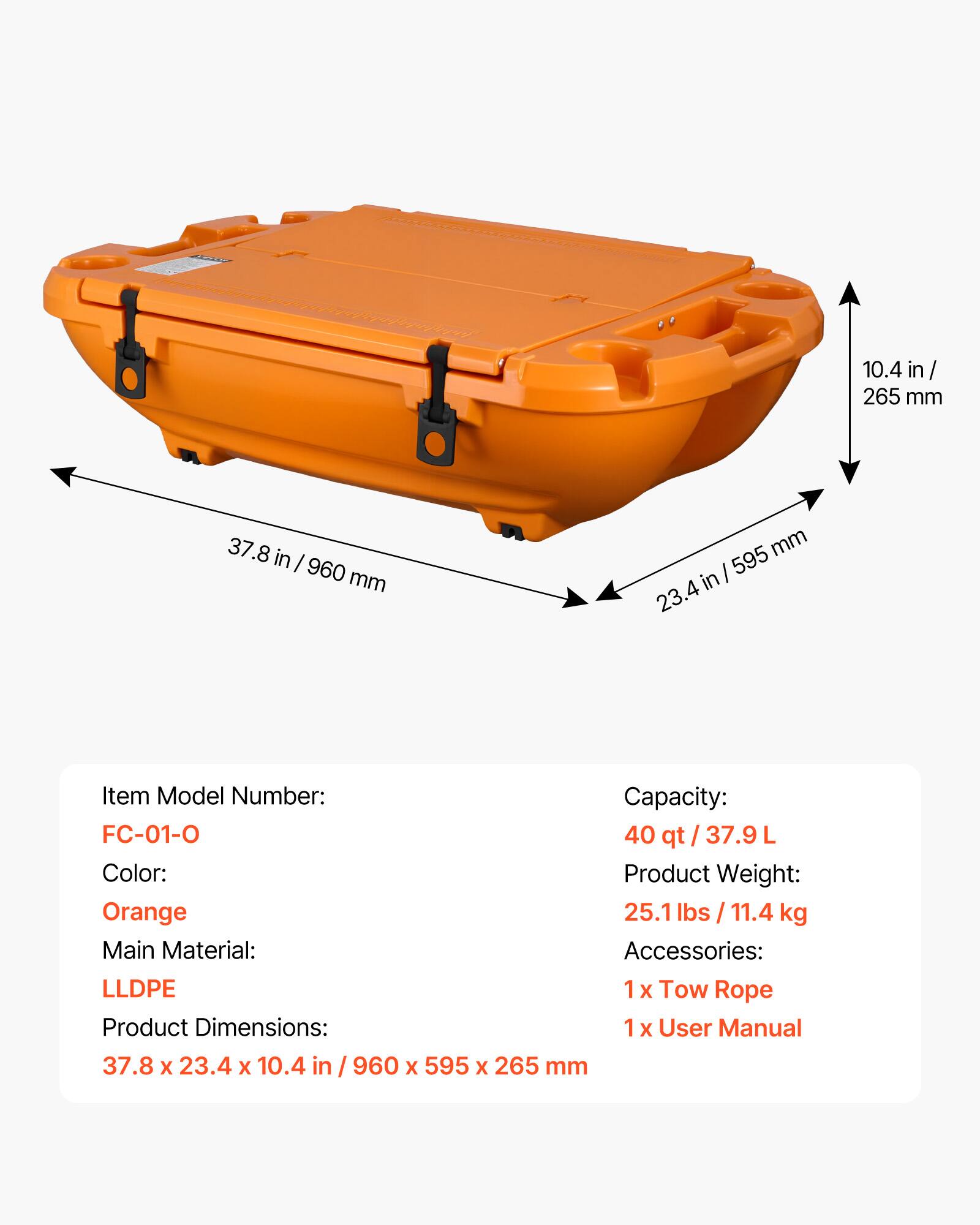 10.4 in / 265 mm  
37.8 in / 960 mm  
595 mm / 23.4 in  

Item Model Number: FC-01-0  
Capacity: 40 qt / 37.9 L  
Color: Orange  
Product Weight: 25.1 lbs / 11.4 kg  
Main Material: LLDPE  
Accessories: 1x Tow Rope, 1x User Manual  
Product Dimensions: 37.8 x 23.4 x 10.4 in / 960 x 595 x 265 mm