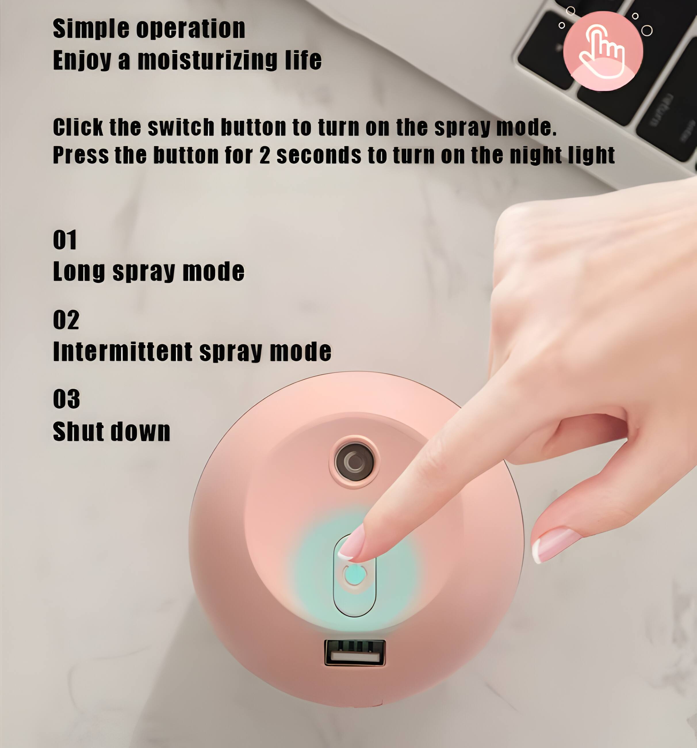 Simple operation  
Enjoy a moisturizing life  

Click the switch button to turn on the spray mode.  
Press the button for 2 seconds to turn on the night light  

01 Long spray mode  
02 Intermittent spray mode  
03 Shut down