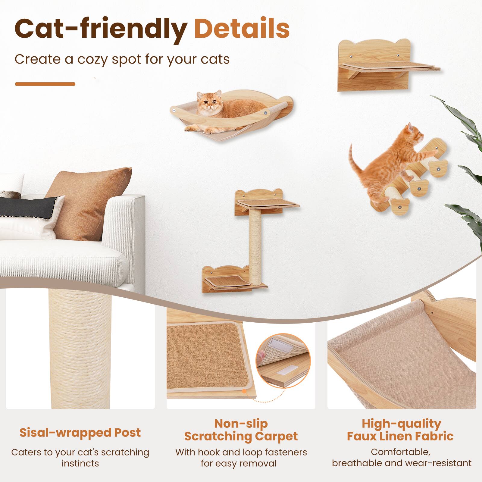 Cat-friendly Details  
Create a cozy spot for your cats  

- Sisal-wrapped Post: Caters to your cat's scratching instincts  
- Non-slip Scratching Carpet: With hook and loop fasteners for easy removal  
- High-quality Faux Linen Fabric: Comfortable, breathable, and wear-resistant
