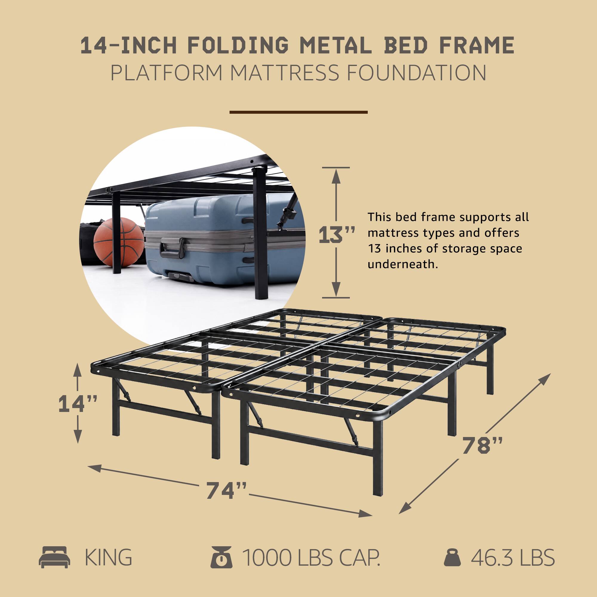 14-INCH FOLDING METAL BED FRAME PLATFORM MATTRESS FOUNDATION

This bed frame supports all 13" mattress types and offers 13 inches of storage space underneath.

14" 78" 74" KING 1000 LBS CAP. 46.3 LBS