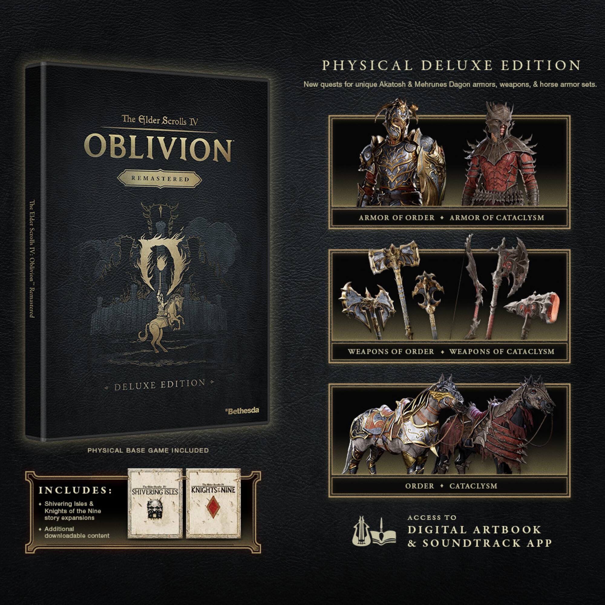 **PHYSICAL DELUXE EDITION**

New quests for unique Akatosh & Mehrunes Dagon armors, weapons, & horse armor sets.

**ARMOR OF ORDER • ARMOR OF CATASTROPHE**

**WEAPONS OF ORDER • WEAPONS OF CATASTROPHE**

**ORDER • CATASTROPHE**

**INCLUDES:**
- Shivering Isles & Knights of the Nine story expansions
- Additional downloadable content

**ACCESS TO DIGITAL ARTBOOK & SOUNDTRACK APP**

**PHYSICAL BASE GAME INCLUDED**

*Bethesda*
