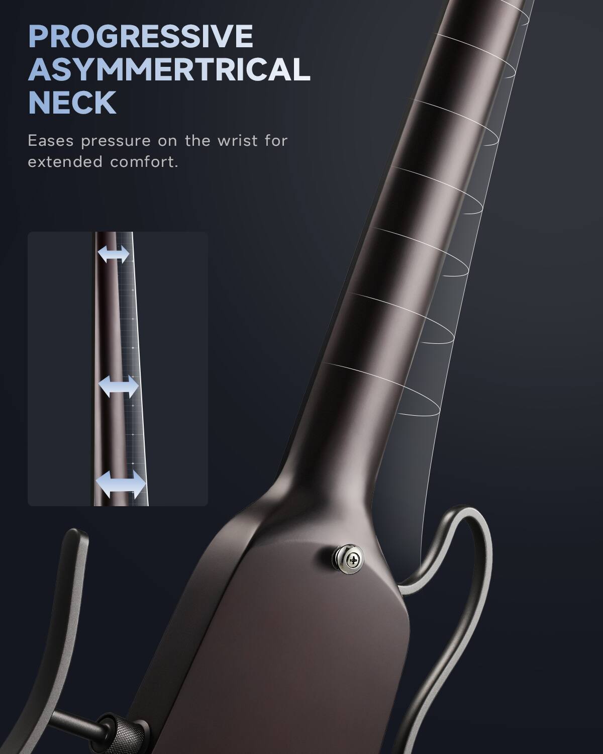 PROGRESSIVE ASYMMETRICAL NECK Eases pressure on the wrist for extended comfort.