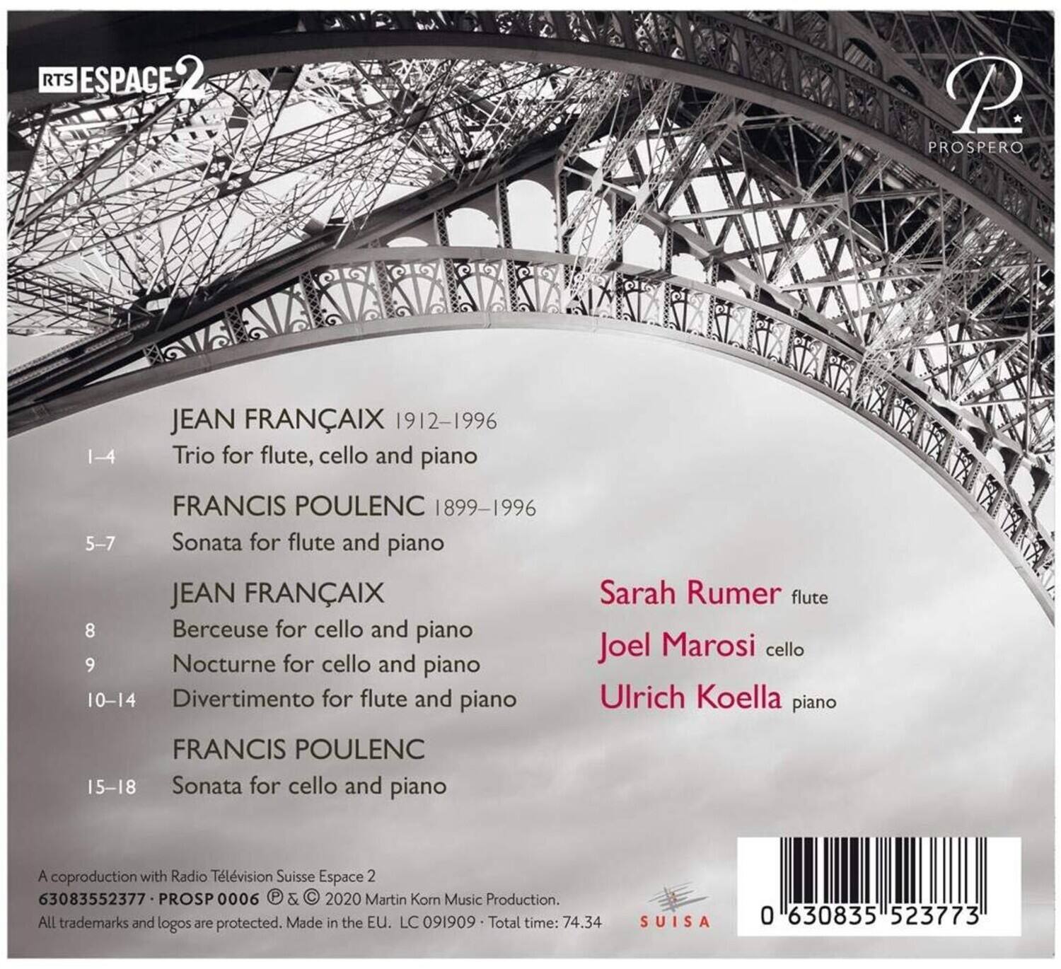 RTS ESPACE 2

JEAN FRANÇAIX 1912-1996  
1-4 Trio for flute, cello and piano

FRANCIS POULENC 1899-1996  
5-7 Sonata for flute and piano

JEAN FRANÇAIX  
8 Berceuse for cello and piano  
9 Nocturne for cello and piano  
10-14 Divertimento for flute and piano

FRANCIS POULENC  
15-18 Sonata for cello and piano

Sarah Rumer flute  
Joel Marosi cello  
Ulrich Koella piano

A coproduction with Radio Télévision Suisse Espace 2  
63083552377 • PROSPERO 0006 & © 2020 Martin Korn Music Production. All trademarks and logos are protected. Made in the EU. LC 091909 • Total time: 74.34 SUISA 0 630835 523773

0 630835 523773