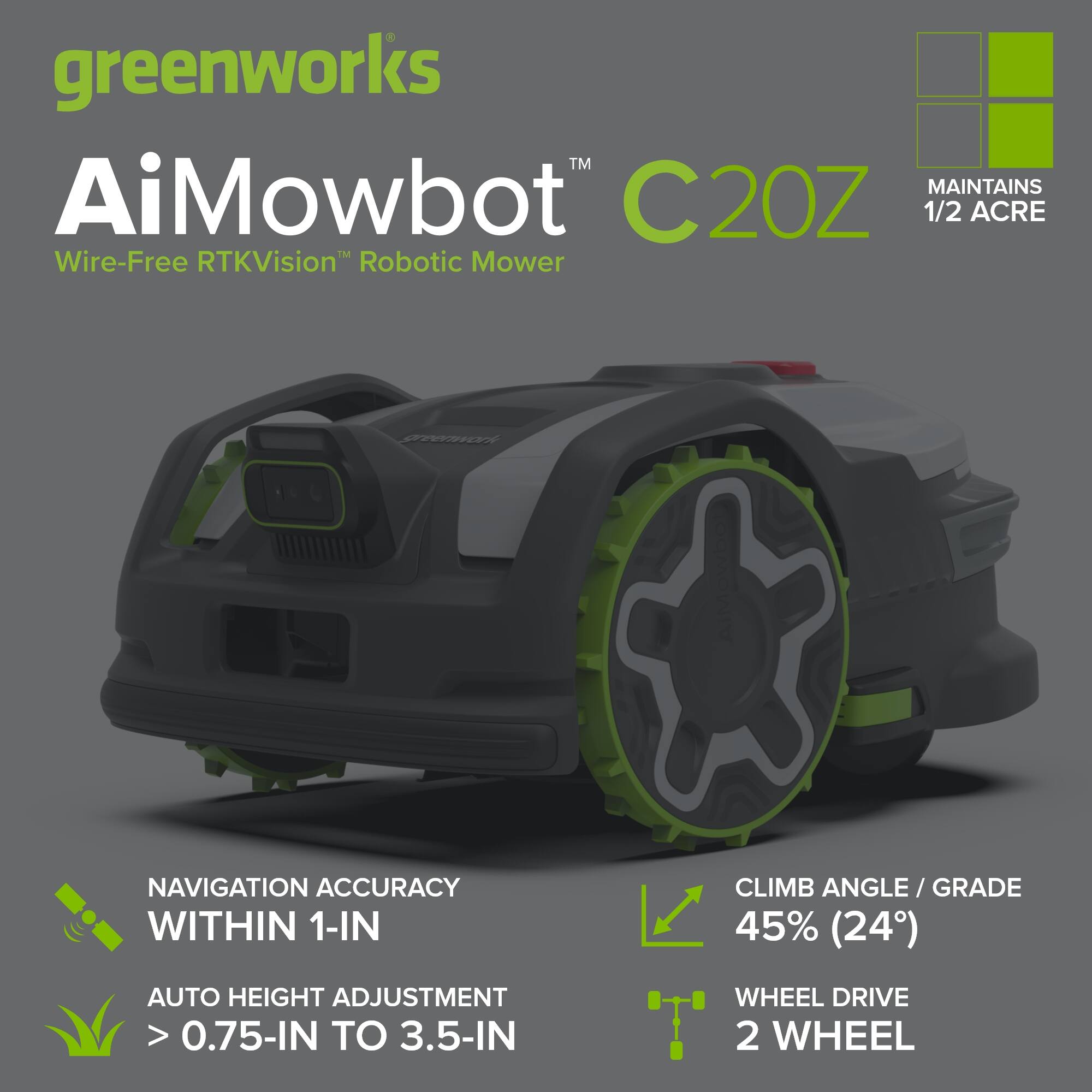 greenworks™ AiMowbot™ C20Z  
Wire-Free RTKVision™ Robotic Mower  
MAINTAINS 1/2 ACRE  

NAVIGATION ACCURACY WITHIN 1-IN  
AUTO HEIGHT ADJUSTMENT > 0.75-IN TO 3.5-IN  
CLIMB ANGLE / GRADE 45% (24°)  
WHEEL DRIVE 2 WHEEL
