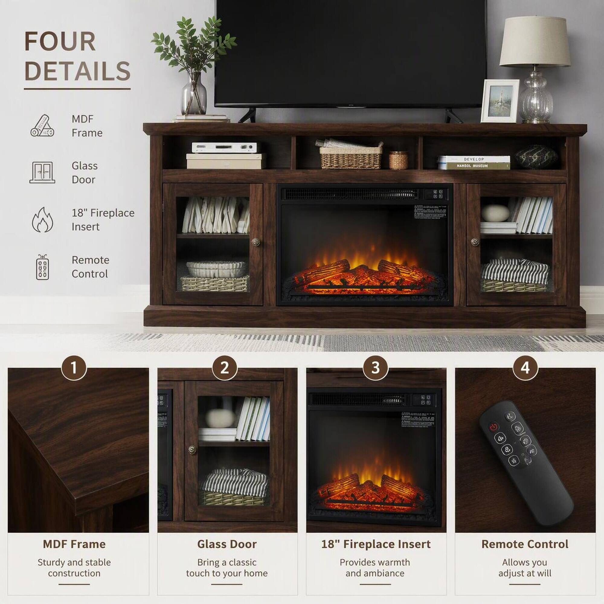 FOUR DETAILS

MDF Frame
Glass Door
18" Fireplace Insert
Remote Control

1. MDF Frame
   Sturdy and stable construction

2. Glass Door
   Bring a classic touch to your home

3. 18" Fireplace Insert
   Provides warmth and ambiance

4. Remote Control
   Allows you to adjust at will