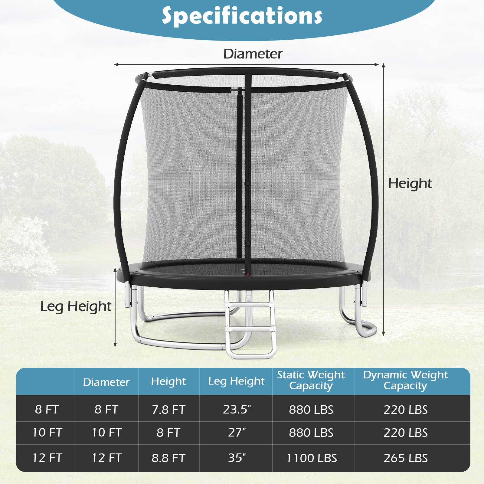 Specifications

- Diameter
- Height
- Leg Height
- Static Weight Capacity
- Dynamic Weight Capacity

8 FT  
- Diameter: 8 FT  
- Height: 8 FT  
- Leg Height: 7.8 FT  
- Static Weight Capacity: 880 LBS  
- Dynamic Weight Capacity: 220 LBS  

10 FT  
- Diameter: 10 FT  
- Height: 10 FT  
- Leg Height: 8 FT  
- Static Weight Capacity: 880 LBS  
- Dynamic Weight Capacity: 220 LBS  

12 FT  
- Diameter: 12 FT  
- Height: 12 FT  
- Leg Height: 8.8 FT  
- Static Weight Capacity: 1100 LBS  
- Dynamic Weight Capacity: 265 LBS