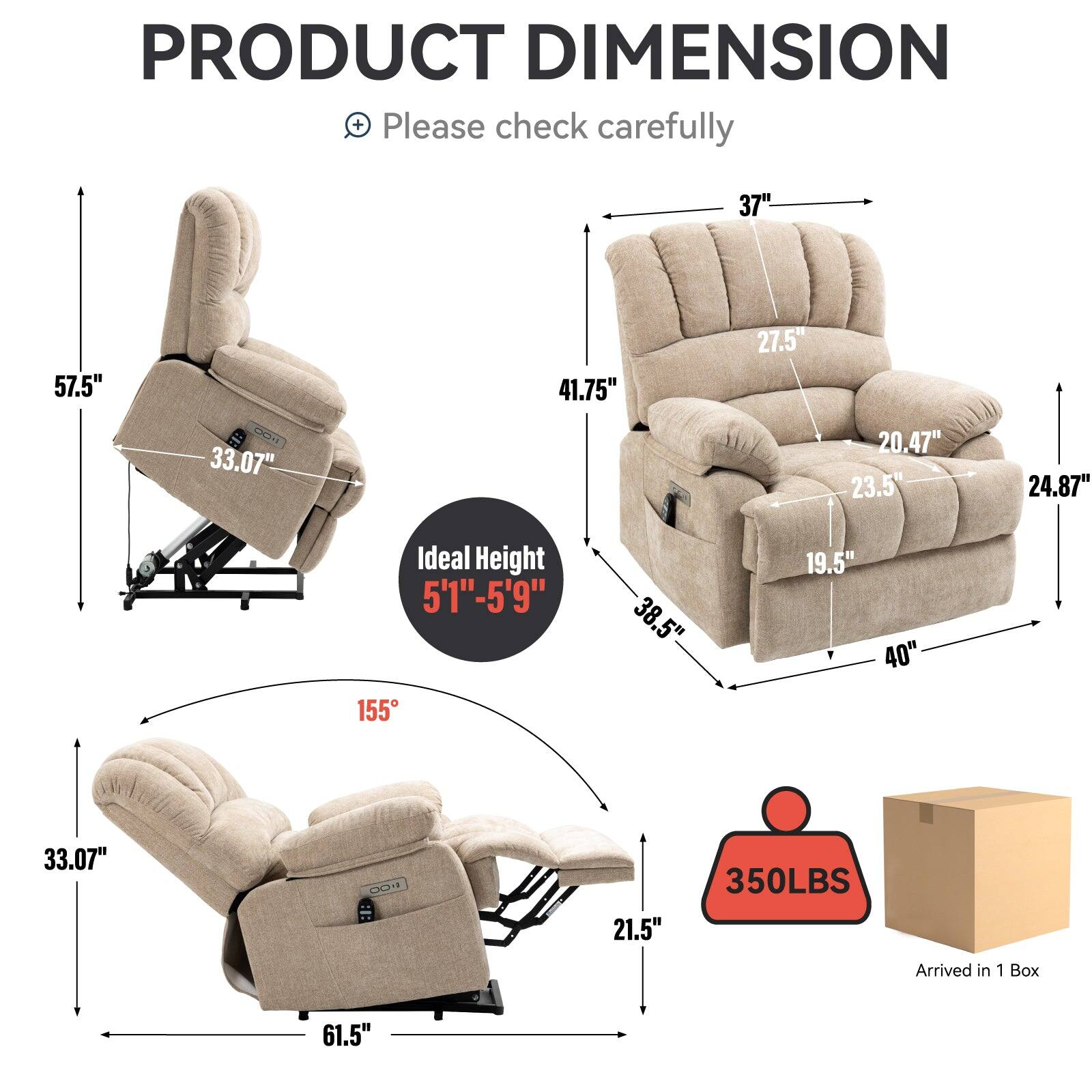 PRODUCT DIMENSION  
Please check carefully

- Height: 57.5"
- Width: 37"
- Depth: 41.75"
- Seat Height: 20.47"
- Seat Depth: 23.5"
- Armrest Height: 24.87"
- Back Height: 33.07"
- Ideal Height: 5'1" - 5'9"
- Reclined Height: 33.07"
- Reclined Width: 61.5"
- Reclined Depth: 21.5"
- Weight Capacity: 350LBS
- Arrived in 1 Box