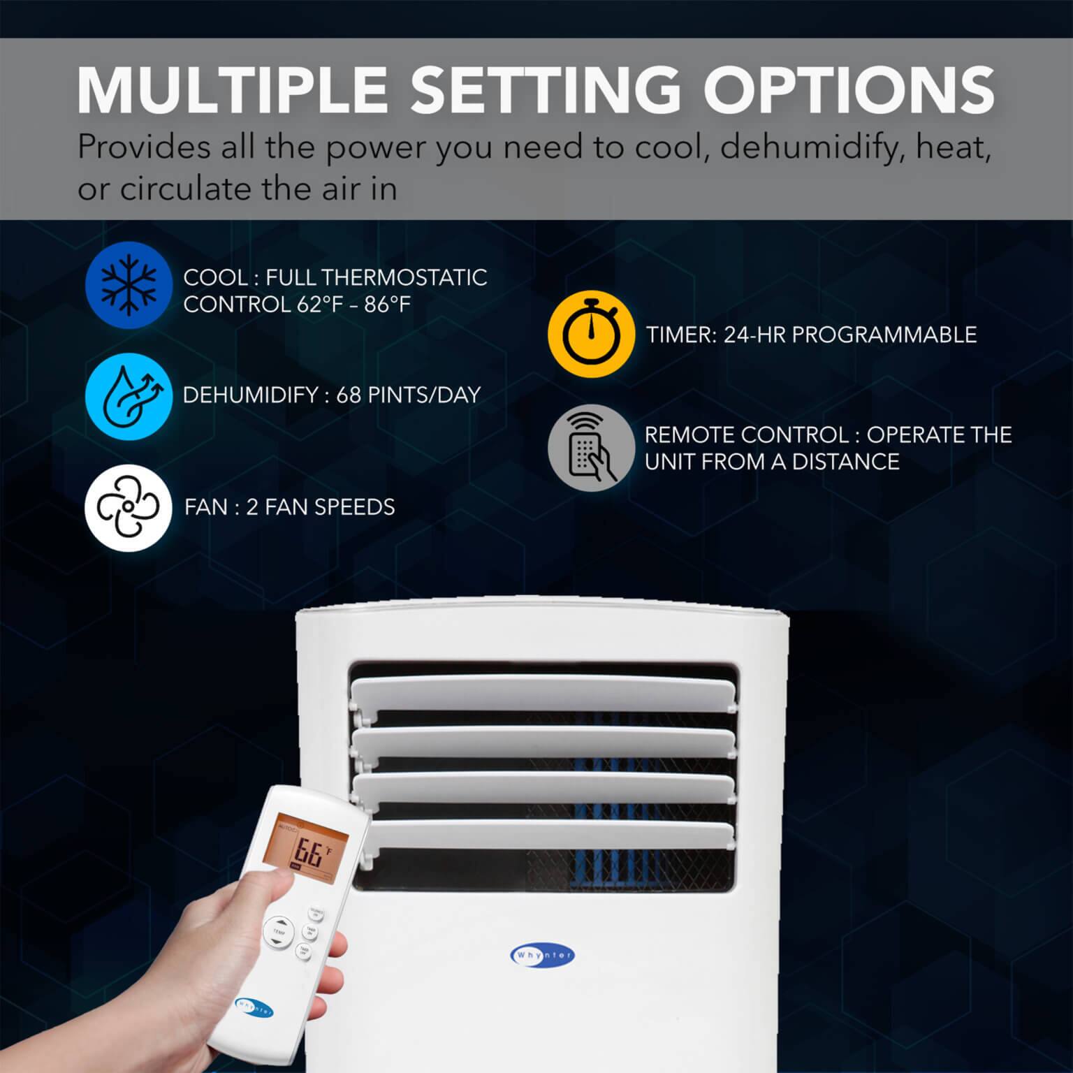 MULTIPLE SETTING OPTIONS  
Provides all the power you need to cool, dehumidify, heat, or circulate the air in

- COOL: FULL THERMOSTATIC CONTROL 62°F - 86°F
- DEHUMIDIFY: 68 PINTS/DAY
- FAN: 2 FAN SPEEDS
- TIMER: 24-HR PROGRAMMABLE
- REMOTE CONTROL: OPERATE THE UNIT FROM A DISTANCE
