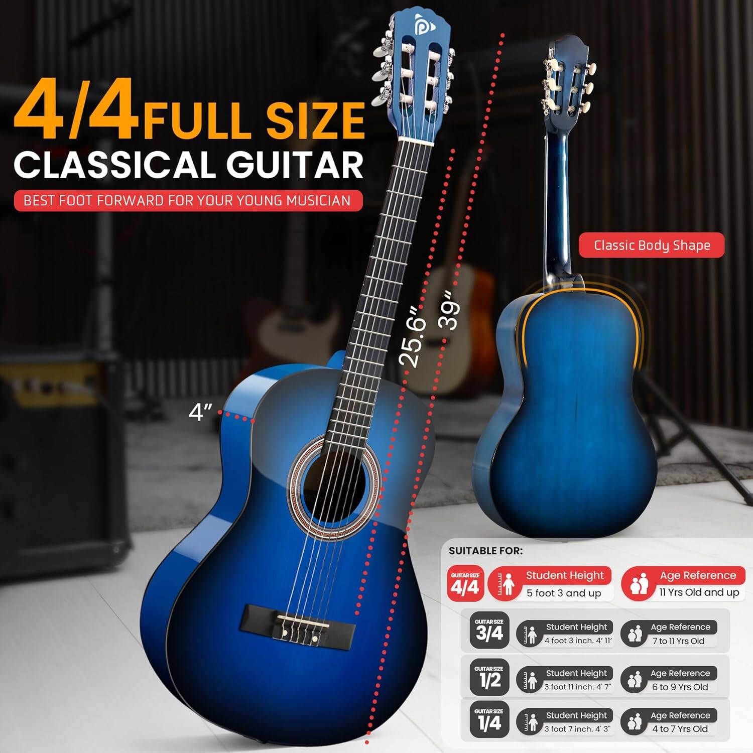4/4 FULL SIZE CLASSICAL GUITAR  
BEST FOOT FORWARD FOR YOUR YOUNG MUSICIAN  

Classic Body Shape  
4"  
39"  
25.6"  

SUITABLE FOR:  

4/4  
Student Height: 5 foot 3 and up  
Age Reference: 11 Yrs Old and up  

3/4  
Student Height: 4 foot 3 inch  
Age Reference: 7 to 11 Yrs Old  

1/2  
Student Height: 3 foot 11 inch  
Age Reference: 6 to 9 Yrs Old  

1/4  
Student Height: 3 foot 3 inch  
Age Reference: 4 to 7 Yrs Old