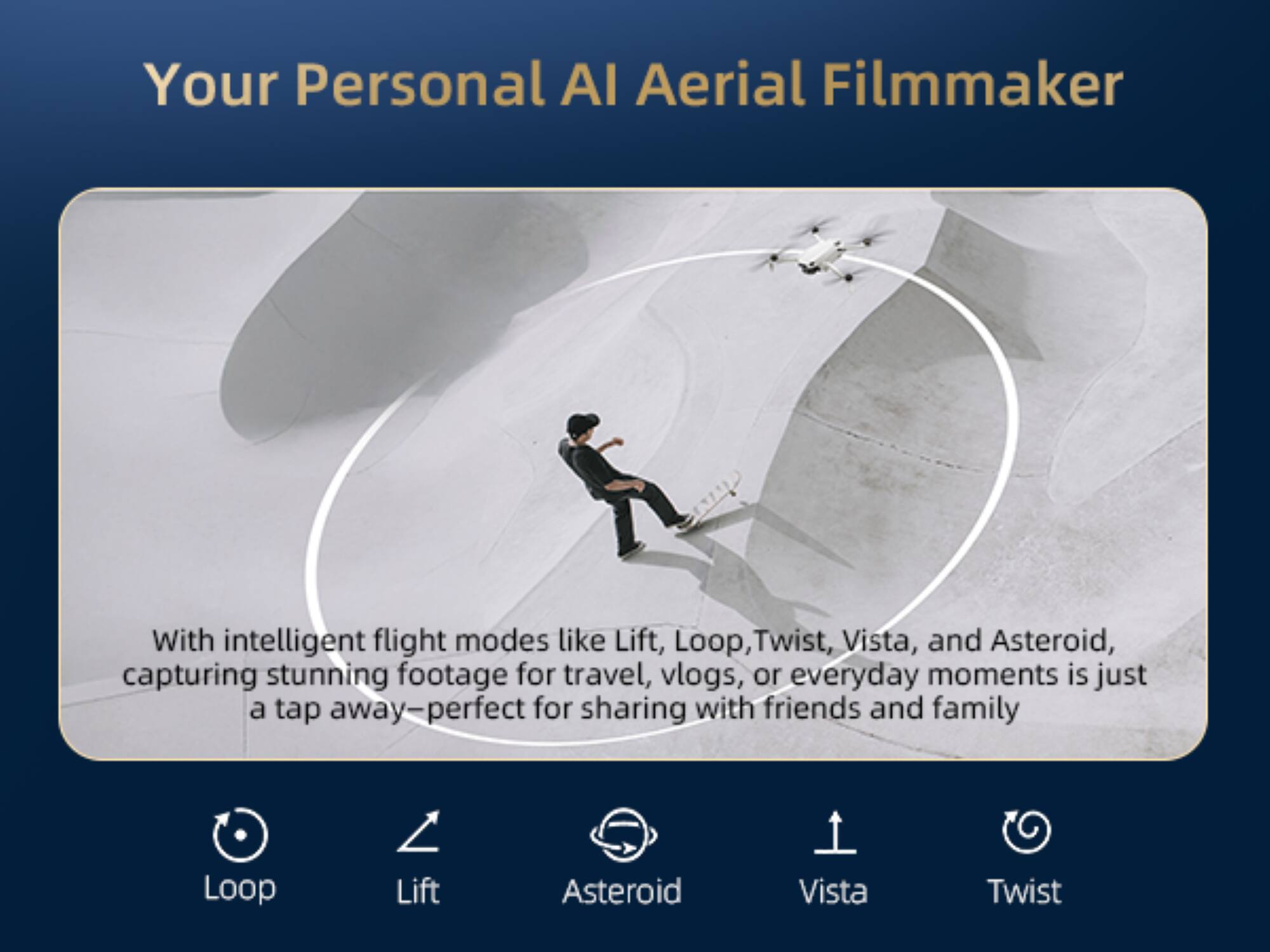 Your Personal AI Aerial Filmmaker

With intelligent flight modes like Lift, Loop, Twist, Vista, and Asteroid, capturing stunning footage for travel, vlogs, or everyday moments is just a tap away—perfect for sharing with friends and family.

Loop Lift Asteroid Vista Twist