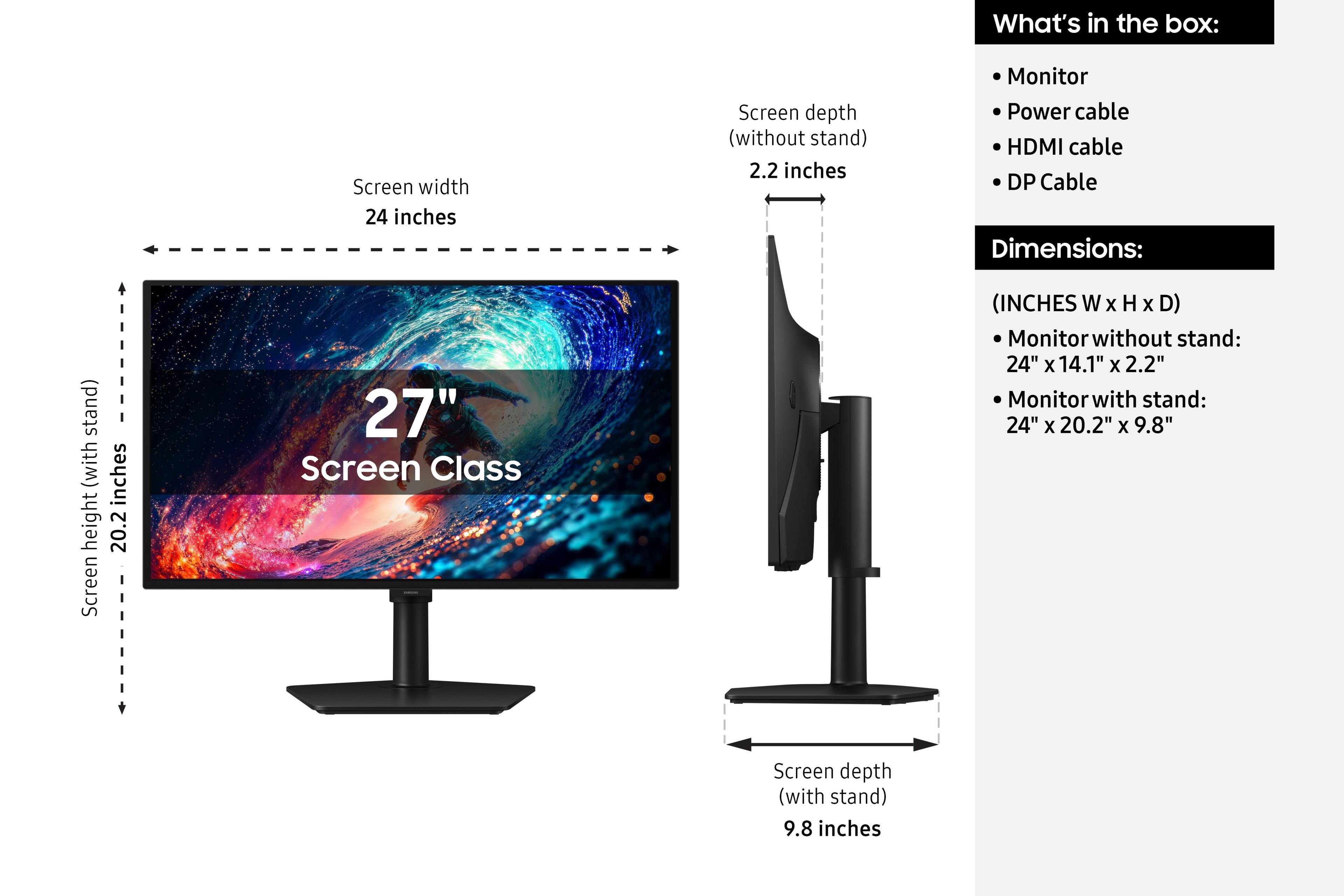 What's in the box:
- Monitor
- Power cable
- HDMI cable
- DP Cable

Dimensions:
(INCHES W x H x D)
- Monitor without stand: 24" x 14.1" x 2.2"
- Monitor with stand: 24" x 20.2" x 9.8"

Screen width: 24 inches
Screen depth (without stand): 2.2 inches
Screen depth (with stand): 9.8 inches
Screen height (with stand): 20.2 inches

Screen Class: 27"
