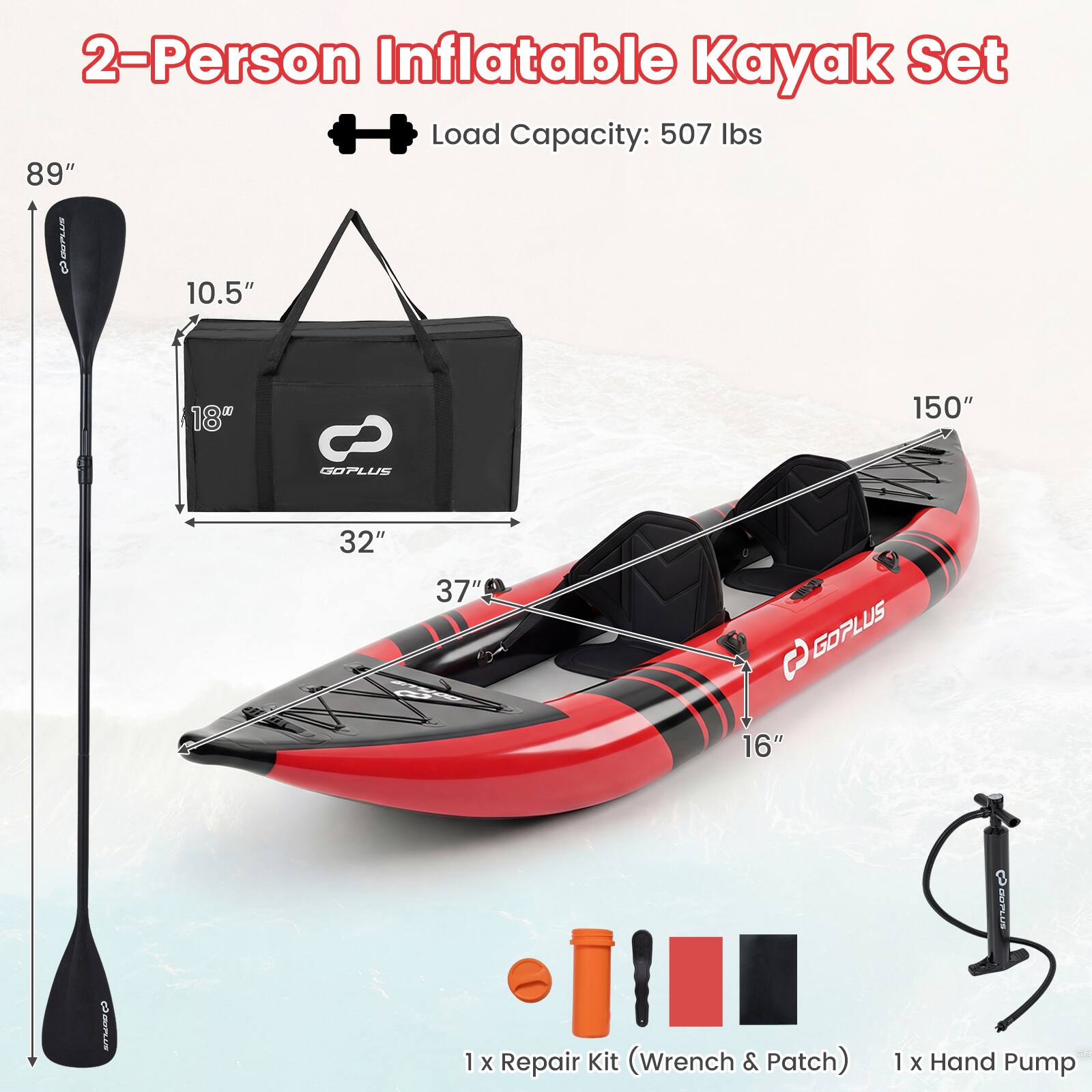 2-Person Inflatable Kayak Set  
Load Capacity: 507 lbs  
89"  
10.5"  
18"  
32"  
150"  
37"  
16"  
1 x Repair Kit (Wrench & Patch)  
1 x Hand Pump