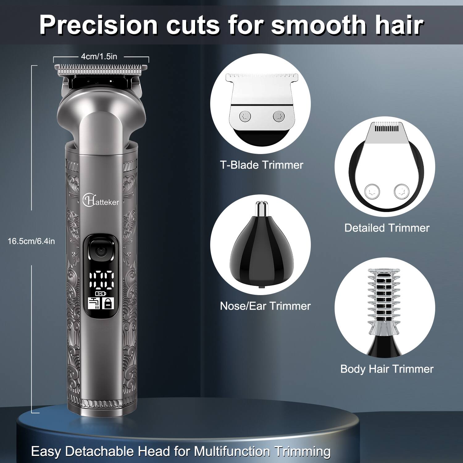 Precision cuts for smooth hair

4cm/1.5in

T-Blade Trimmer

Hatteker

16.5cm/6.4in

Detailed Trimmer

Nose/Ear Trimmer

Body Hair Trimmer

Easy Detachable Head for Multifunction Trimming