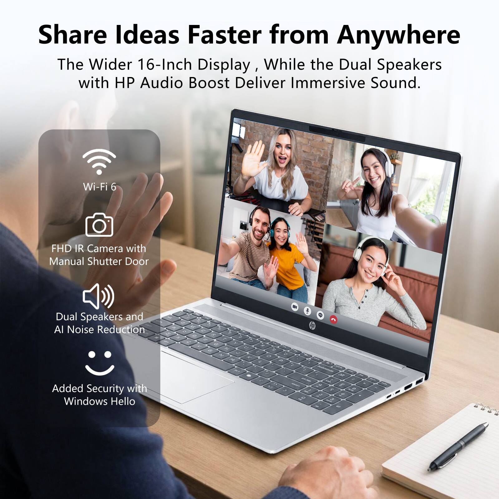 Share Ideas Faster from Anywhere

The Wider 16-Inch Display, While the Dual Speakers with HP Audio Boost Deliver Immersive Sound.

- Wi-Fi 6
- FHD IR Camera with Manual Shutter Door
- Dual Speakers and AI Noise Reduction
- Added Security with Windows Hello