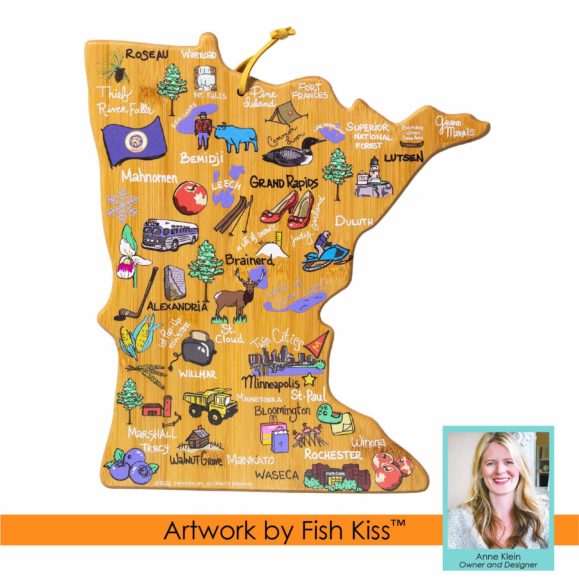 ROSEAU  
WARROAD  
Thief River Falls  
Pine  
Island  
FRANCES  
River Falls  
LAVOS  
SUPERIOR  
National Forest  
BEMIDJI  
LUTSEN  
MAHNOMEN  
GRAND RAPIDS  
LEECH  
CITIES  
SNIW!!  
GULF  
DULUTH  
JUDY  
AL  
Brainerd  
OF  
Lakes  
LAND  
10.09  
ALEXANDRIA  
St.  
TOASTER  
Cloud  
Twin Cities  
WILLHAR  
MINNEAPOLIS  
MINNETONKA  
St. PAUL  
St.  
BLOOMINGTON  
MARSHALL  
H  
Winona  
ROCHESTER  
WALNUT GROVE  
MANKATO  
WASECA  
FARLEY  
PEISIA  
MILL  
FIDS  
RESERVED  
TM  
Artwork by Fish Kiss  
Anne Klein  
Owner and Designer