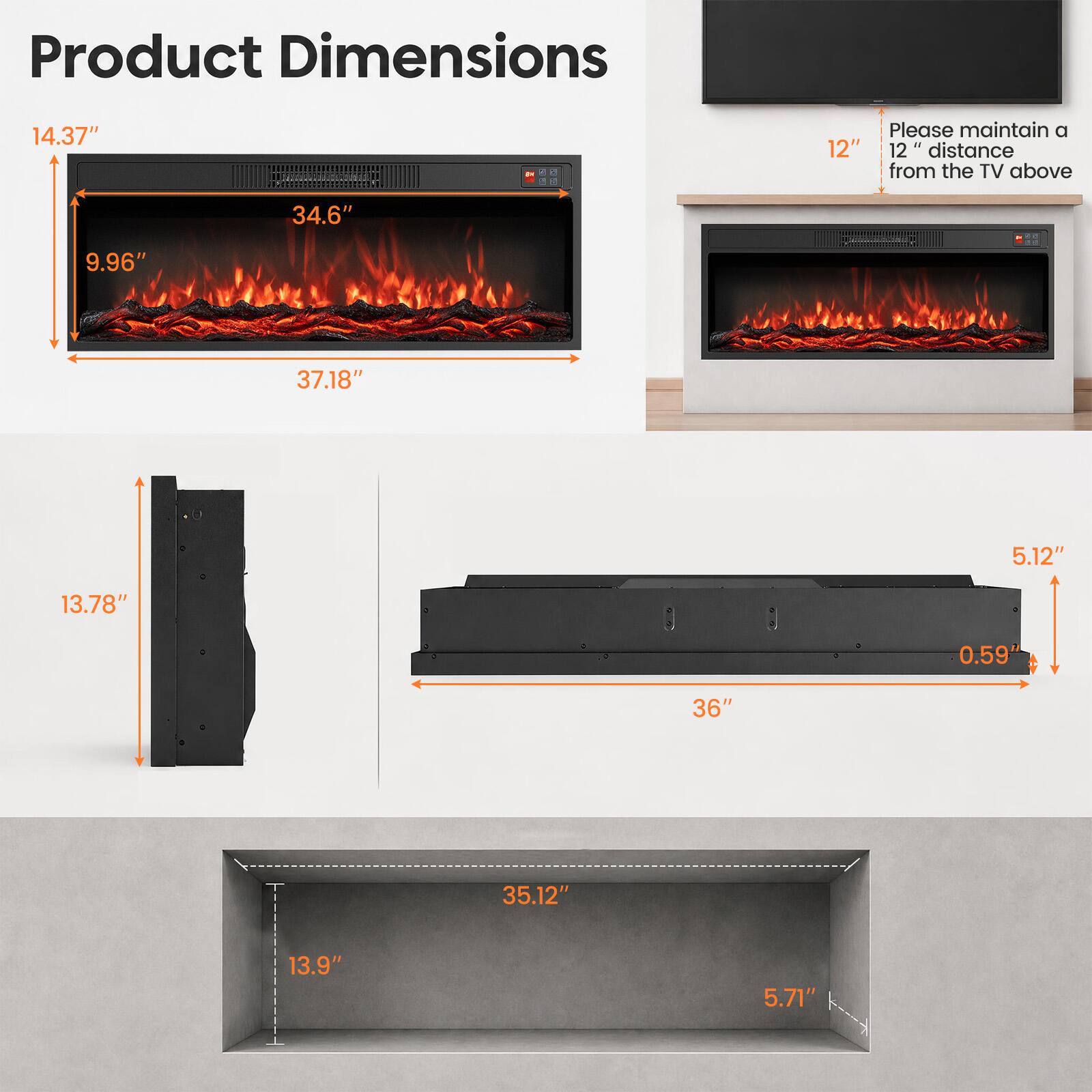 Product Dimensions

14.37"  
34.6"  
9.96"  
37.18"  
5.12"  
13.78"  
0.59"  
36"  
35.12"  
13.9"  
5.71"  

Please maintain a 12" 12" distance from the TV above