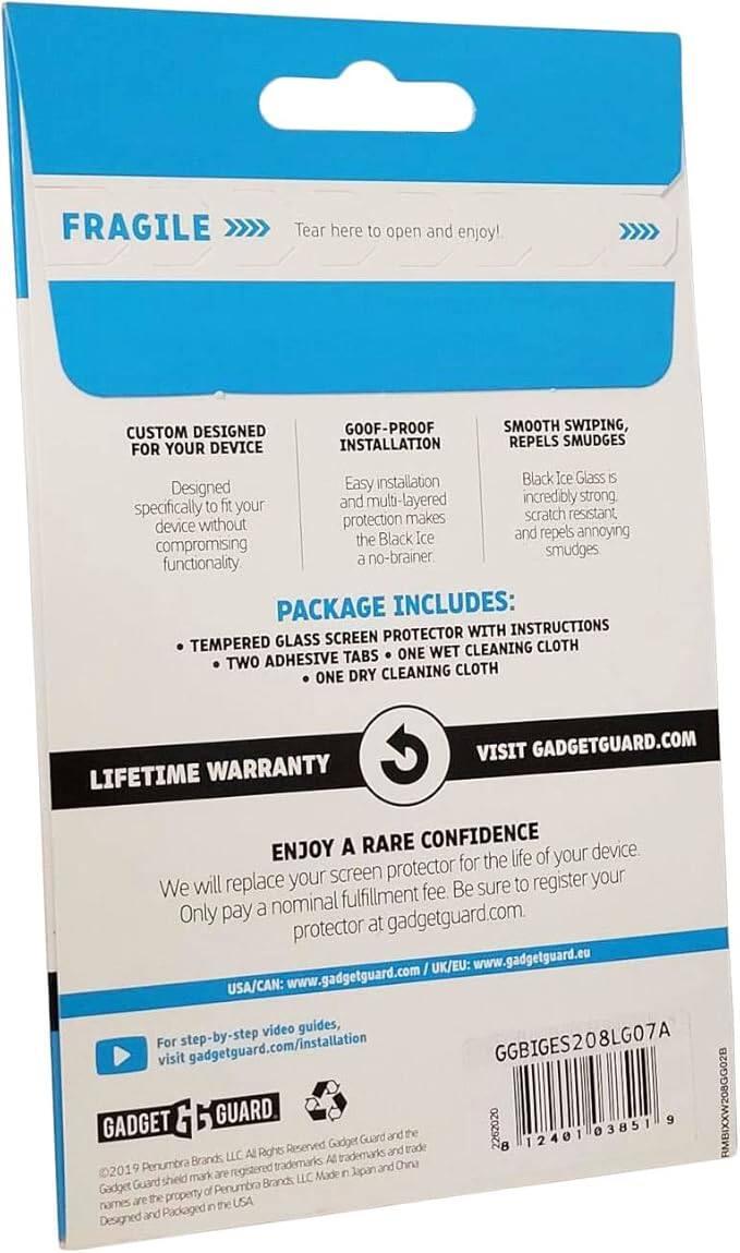 FRAGILE  
Tear here to open and enjoy!

CUSTOM DESIGNED FOR YOUR DEVICE  
Designed specifically to fit your device without compromising functionality.

GOOF-PROOF INSTALLATION  
Easy installation, multi-layered protection makes the Black Ice a no-brainer.

SMOOTH SWIPE, REPELS SMUDGES  
Black Ice Glass is incredibly strong, scratch resistant, and repels annoying smudges.

PACKAGE INCLUDES:  
- TEMPERED GLASS SCREEN PROTECTOR WITH INSTRUCTIONS  
- TWO ADHESIVE TABS  
- ONE WET CLEANING CLOTH  
- ONE DRY CLEANING CLOTH

LIFETIME WARRANTY

ENJOY A RARE CONFIDENCE  
We will replace your screen protector for the life of your device. Only pay a nominal fulfillment fee. Be sure to register your protector at gadgetguard.com.

VISIT GADGETGUARD.COM  
USA/CAN: www.gadgetguard.com  
UK/EU: www.gadgetguard.eu

For step-by-step video guides, visit gadgetguard.com/installation

GADGET GUARD  
©2019 Penumra Brands, LLC. All Rights Reserved. Gadget Guard shield mark are registered trademarks. All trademarks and