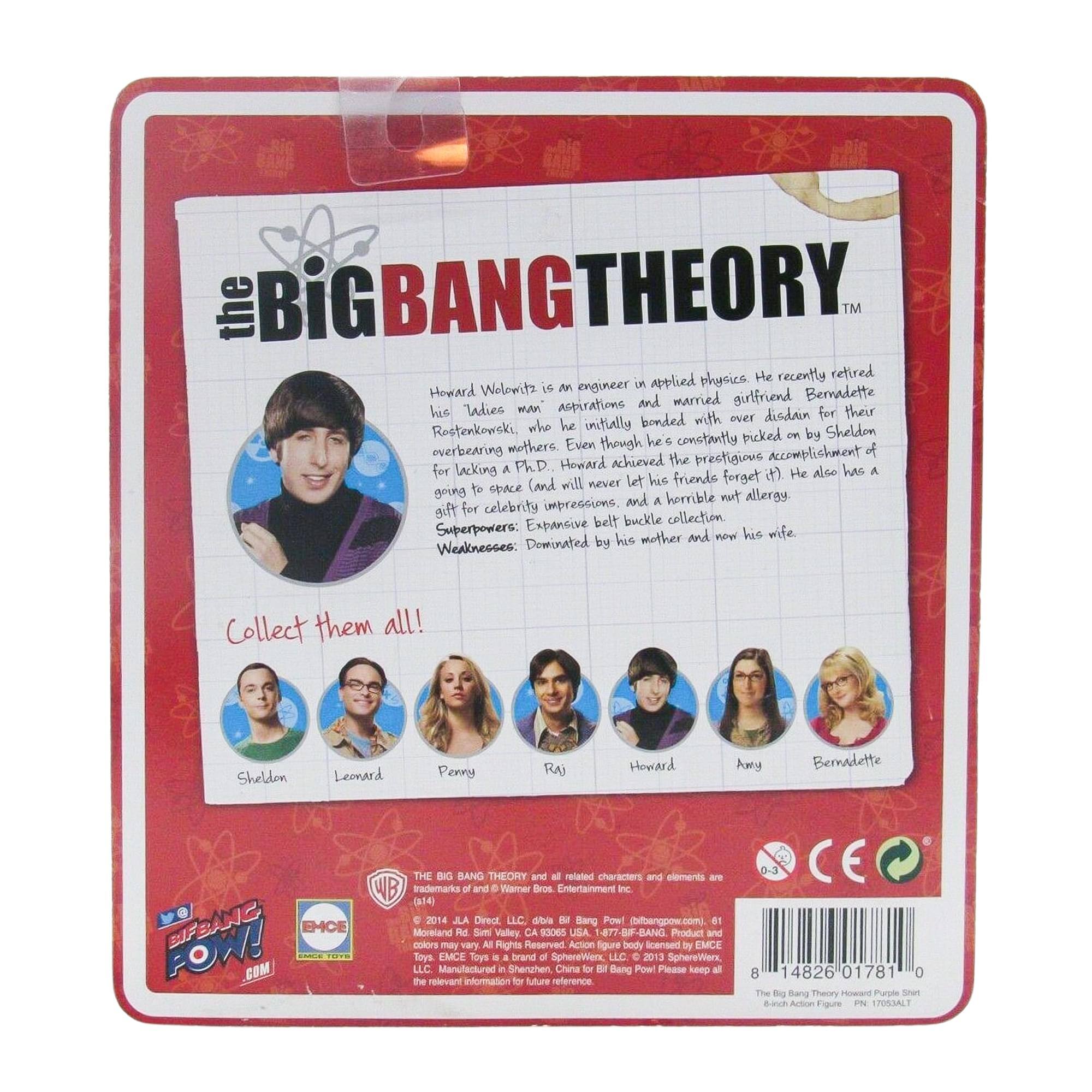 The Big Bang Theory

Howard Wolowitz is an engineer in applied physics. He recently retired from his studies man Rostenkowski, who he initially bonded with over disdain for their overbearing mother. Even though he is constantly picked on by Sheldon, Howard achieved the prestigious accomplishment of going to space (and will never let his friends forget it!). He also has a gift for celebrity impressions, and a horrible nut allergy. Expansive belt buckle collection.

Superpowers: Dominated by his mother and now his wife.

Weaknesses: Collect them all!

Sheldon Leonard Penny Raj Howard Amy Bernadette

THE BIG BANG THEORY and all related characters and elements are trademarks of and © Warner Bros. Entertainment Inc. (14) 2016 JLA Direct LLC. dba IM Bang Pow! (bengpow.com). 81 Moreland Rd Simi Valley, CA 93065 USA -877-B-BANG Product and colors may vary. All Rights Reserved. Action figure body licensed by EMCE.