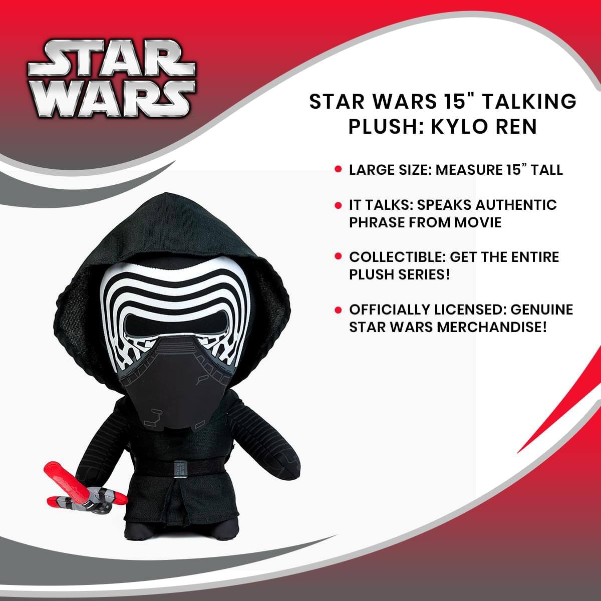 STAR WARS 15" TALKING PLUSH: KYLO REN

- LARGE SIZE: MEASURE 15" TALL
- IT TALKS: SPEAKS AUTHENTIC PHRASE FROM MOVIE
- COLLECTIBLE: GET THE ENTIRE PLUSH SERIES!
- OFFICIALLY LICENSED: GENUINE STAR WARS MERCHANDISE!