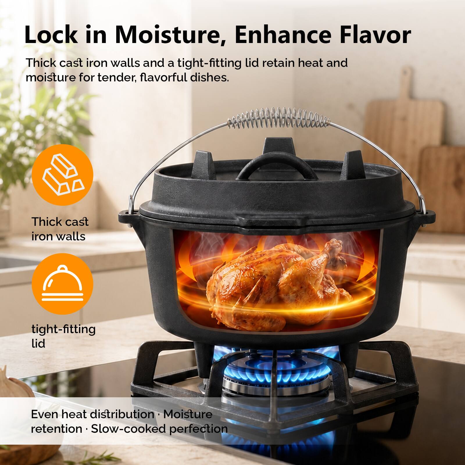 Lock in Moisture, Enhance Flavor

Thick cast iron walls and a tight-fitting lid retain heat and moisture for tender, flavorful dishes.

- Thick cast iron walls
- tight-fitting lid

Even heat distribution • Moisture retention • Slow-cooked perfection