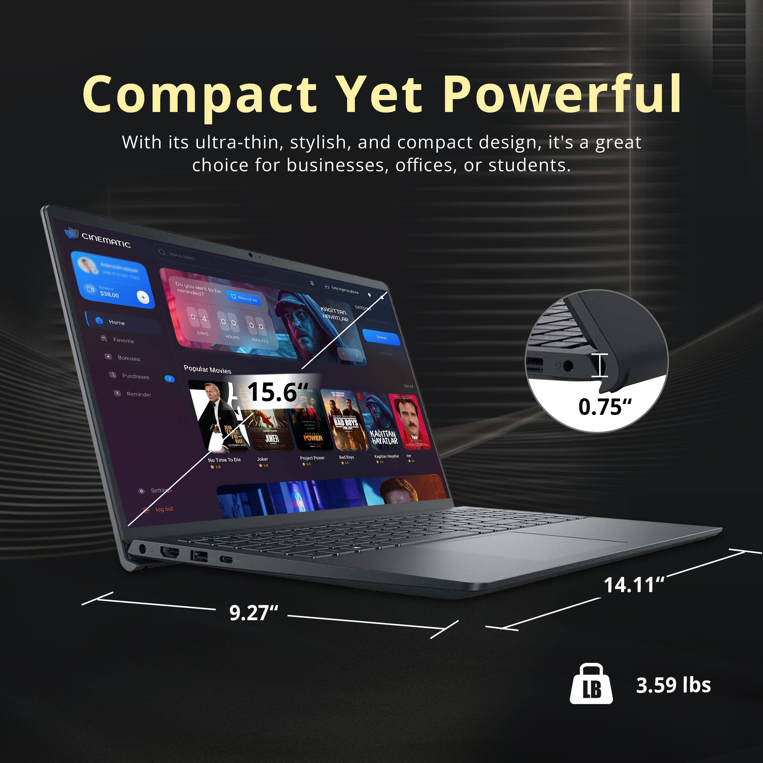 Compact Yet Powerful

With its ultra-thin, stylish, and compact design, it's a great choice for businesses, offices, or students.

- 15.6" screen
- 9.27" width
- 14.11" depth
- 0.75" thickness
- 3.59 lbs weight