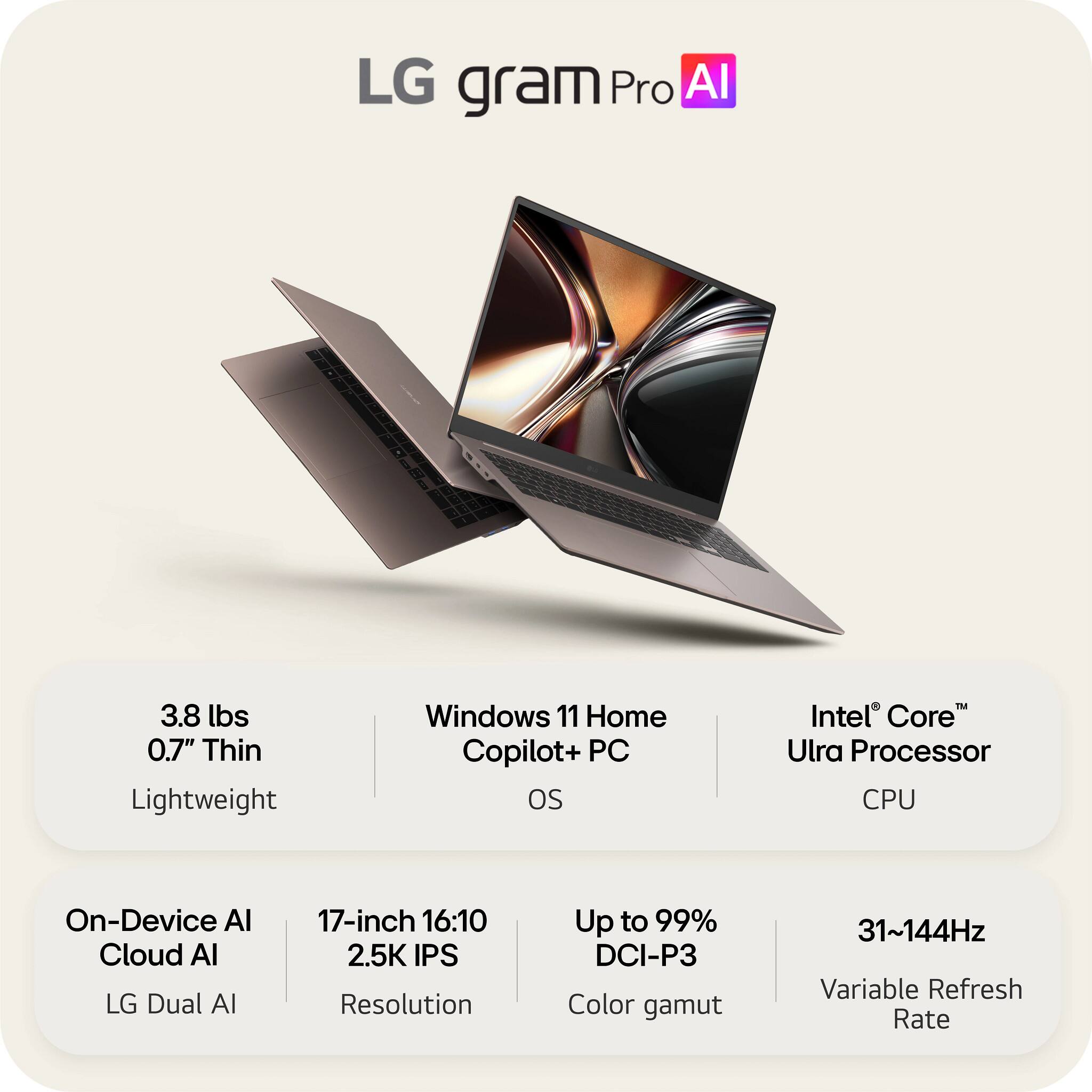 LG gram Pro AI

- 3.8 lbs
- 0.7" Thin
- Lightweight

- Windows 11 Home
- Copilot+ PC OS

- Intel® Core™ Ultra Processor
- CPU

- On-Device AI
- Cloud AI
- LG Dual AI

- 17-inch 16:10
- 2.5K IPS Resolution

- Up to 99% DCI-P3 Color gamut

- 31~144Hz Variable Refresh Rate