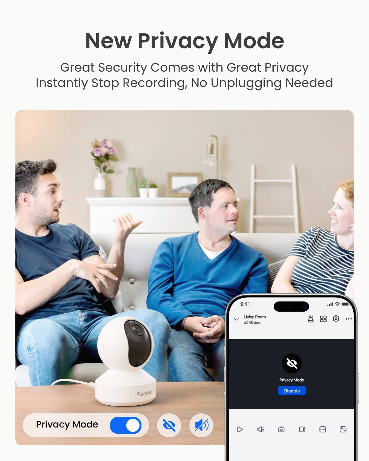 New Privacy Mode  
Great Security Comes with Great Privacy  
Instantly Stop Recording, No Unplugging Needed  

9:41  
Living Room 40.85kbps  

Privacy Mode  
Reolink  
Disable  
Privacy Mode