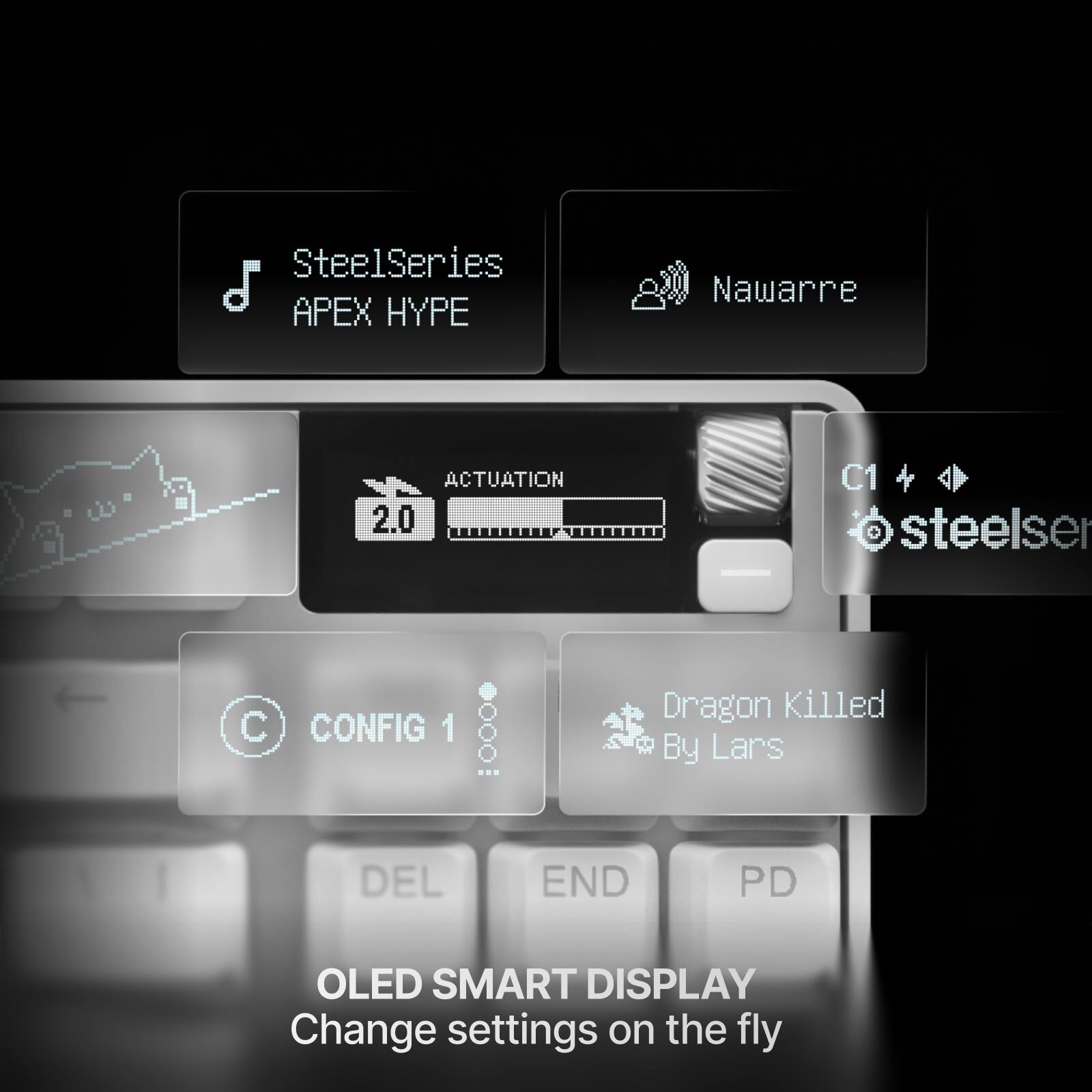 SteelSeries APEX HYPE  
Nawarre  
ACTUATION 2.0  
C1 + steelser  
CONFIG 1  
Dragon Killed By Lars  
DEL END PD  
OLED SMART DISPLAY  
Change settings on the fly