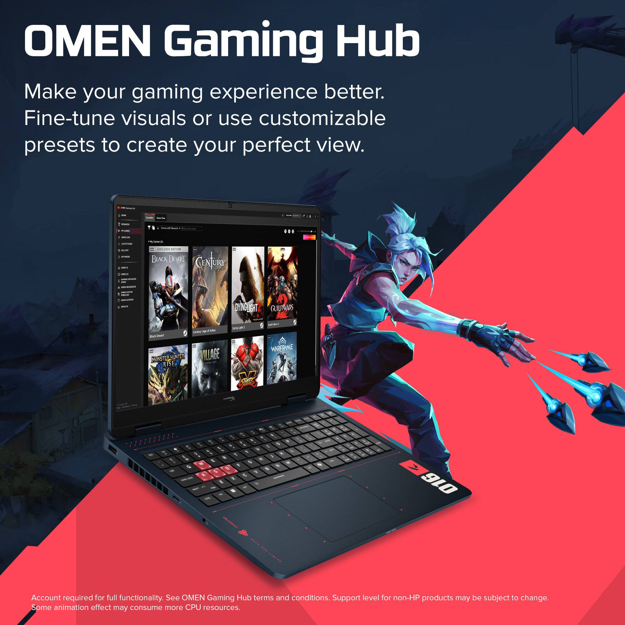 OMEN Gaming Hub  
Make your gaming experience better.  
Fine-tune visuals or use customizable presets to create your perfect view.  

Account required for full functionality. See OMEN Gaming Hub terms and conditions. Support level for non-HP products may be subject to change. Some animation effect may consume more CPU resources.