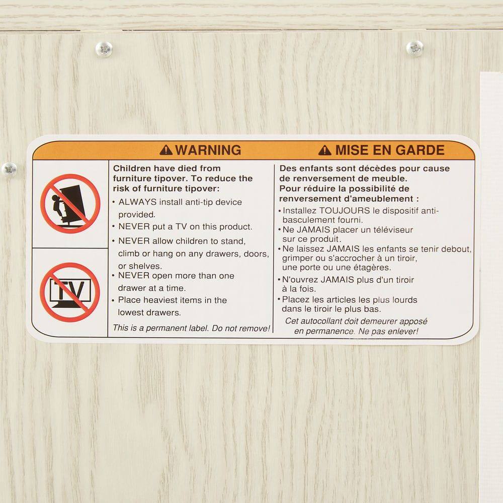 **WARNING**

Children have died from furniture tipover. To reduce the risk of furniture tipover:

- ALWAYS install anti-tip device provided.
- NEVER put a TV on this product.
- NEVER allow children to stand, climb or hang on any drawers, doors, or shelves.
- NEVER open more than one drawer at a time.
- Place heaviest items in the lowest drawers.

This is a permanent label. Do not remove!

**MISE EN GARDE**

Des enfants sont décédés pour cause de renversement de meuble. Pour réduire la possibilité de renversement d'ameublement :

- Installez TOUJOURS le dispositif anti-basculement fourni.
- Ne JAMAIS placer un téléviseur sur ce produit.
- Ne laissez JAMAIS les enfants se tenir debout, grimper ou s'accrocher à un tiroir, une porte ou une étagère.
- N'ouvrez JAMAIS plus d'un tiroir à la fois.
- Placez les articles les plus lourds dans le tiroir le plus bas.

Cet autocollant doit demeurer apposé en permanence. Ne pas enlever!