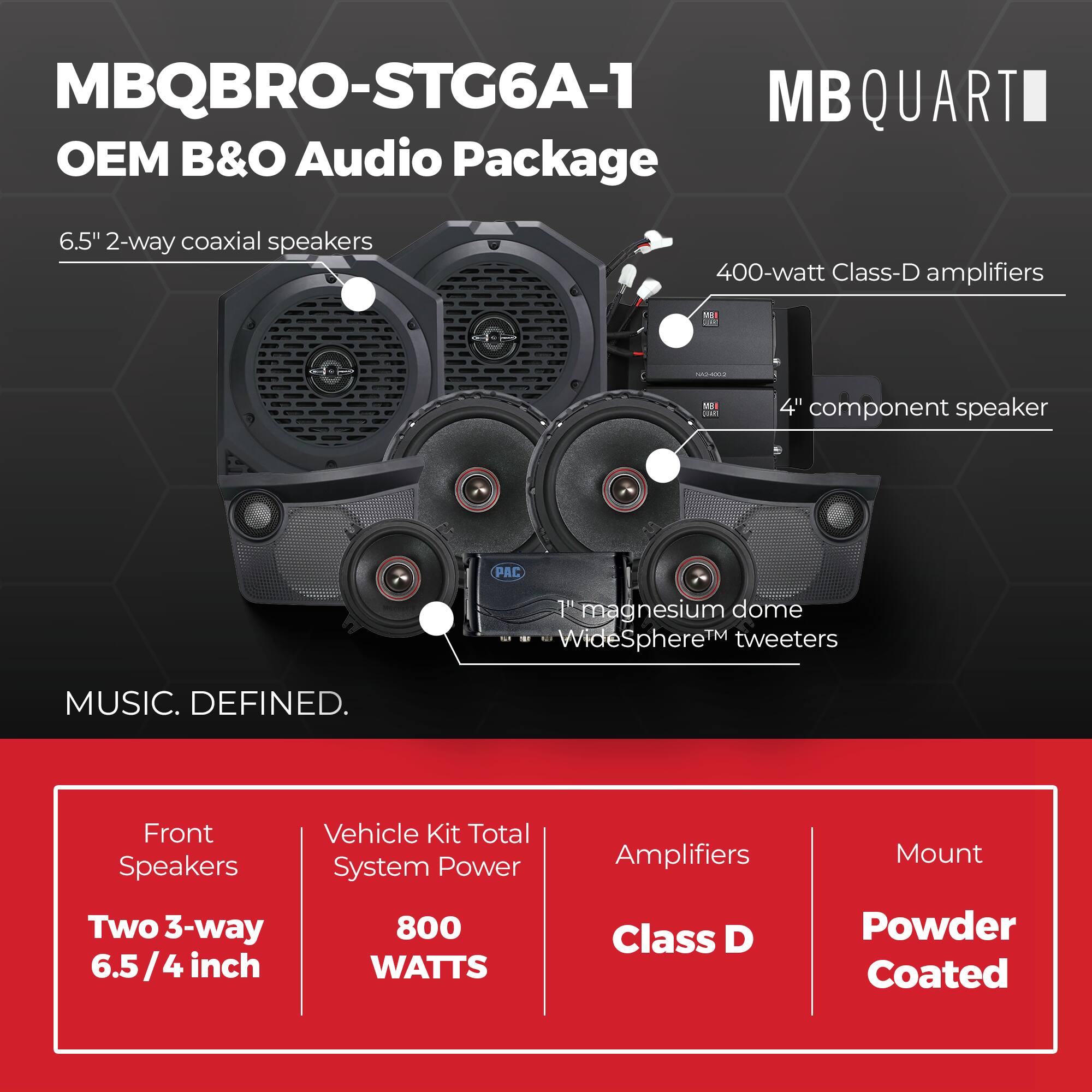 MBQBRO-STG6A-1  
MBQUARTI OEM B&O Audio Package  

6.5" 2-way coaxial speakers  
400-watt Class-D amplifiers  
4" component speaker  
1" magnesium dome WideSphere™ tweeters  

Front Speakers: Two 3-way 6.5/4 inch  
Vehicle Kit Total System Power: 800 WATTS  
Amplifiers: Class D  
Mount: Powder Coated  

MUSIC. DEFINED.