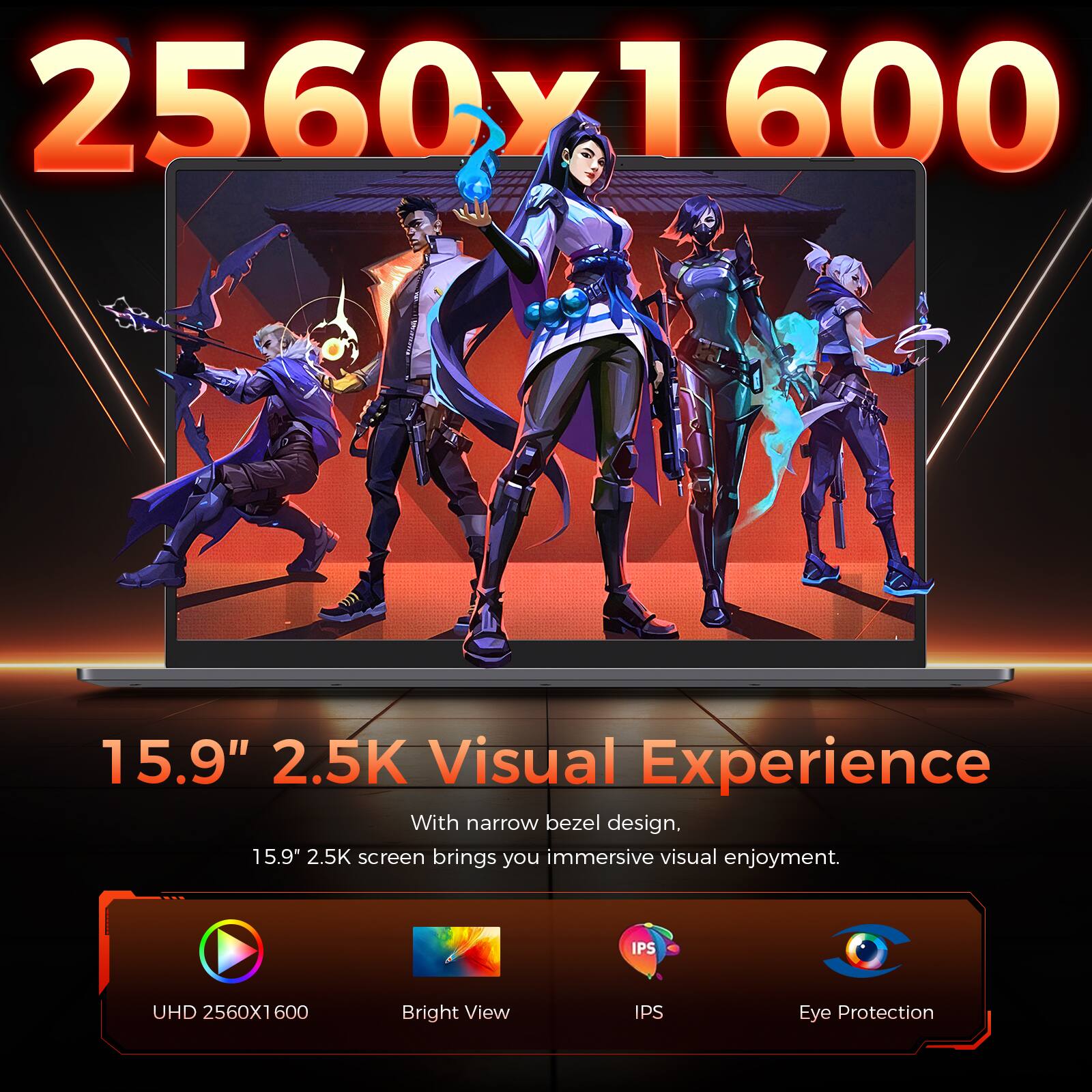 2560x1600

15.9" 2.5K Visual Experience

With narrow bezel design, 15.9" 2.5K screen brings you immersive visual enjoyment.

UHD 2560x1600
Bright View
IPS
Eye Protection