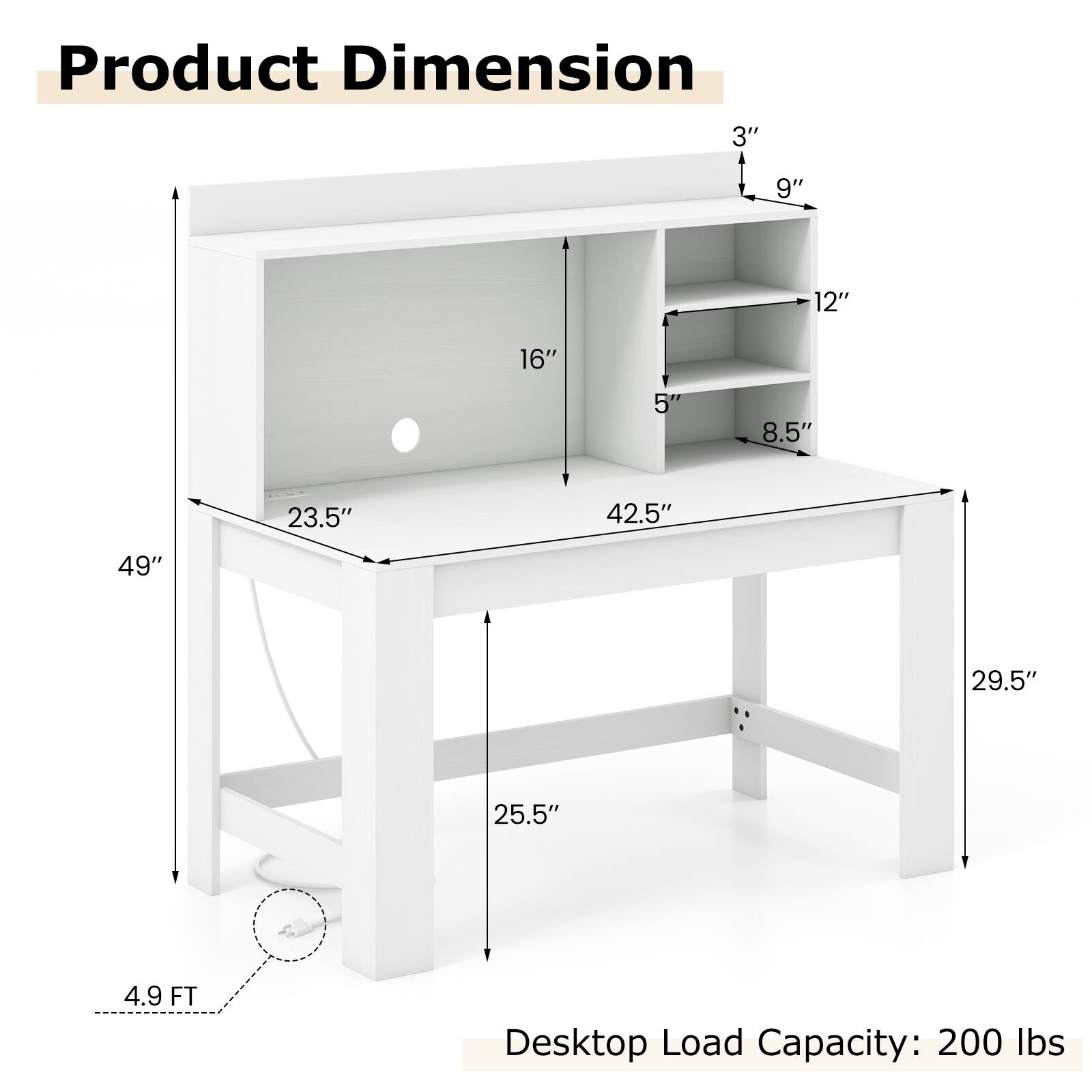 Product Dimension

- Width: 49"
- Depth: 29.5"
- Height: 4.9 FT
- Shelf 1: 23.5" (Width) x 16" (Height)
- Shelf 2: 23.5" (Width) x 5" (Height)
- Shelf 3: 23.5" (Width) x 8.5" (Height)
- Cabinet: 42.5" (Width) x 12" (Depth) x 9" (Height)
- Top Overhang: 3"

Desktop Load Capacity: 200 lbs