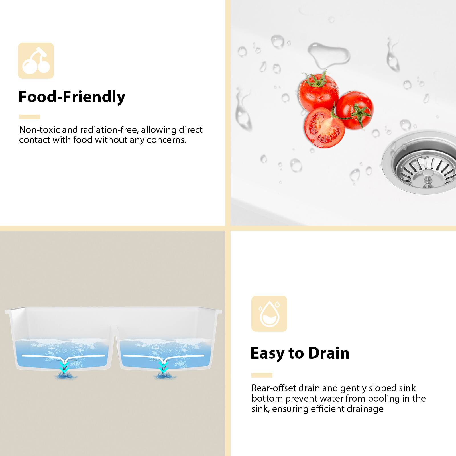 **Food-Friendly**  
Non-toxic and radiation-free, allowing direct contact with food without any concerns.

**Easy to Drain**  
Rear-offset drain and gently sloped sink bottom prevent water from pooling in the sink, ensuring efficient drainage.