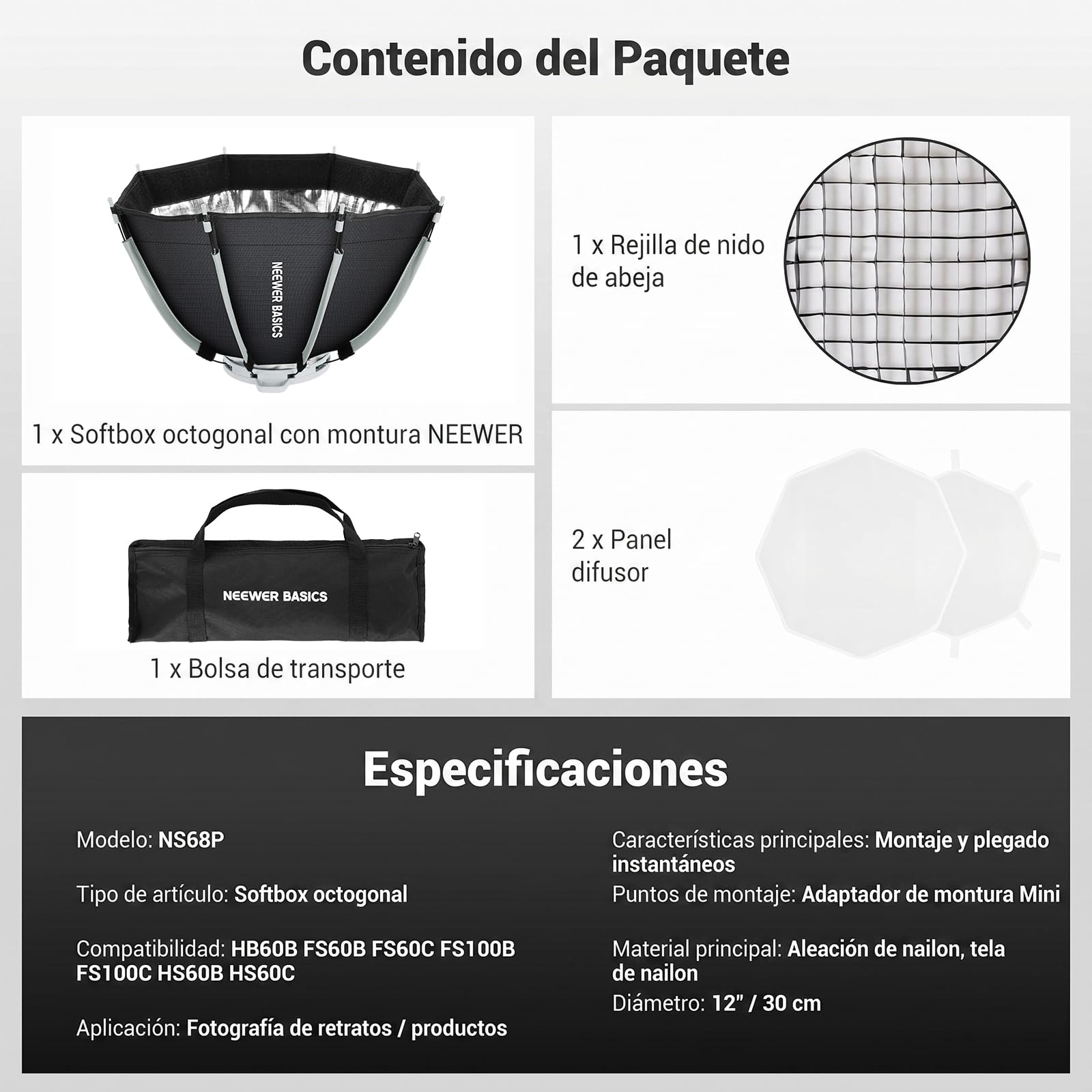 Contenido del Paquete

1 X Rejilla de nido de abeja
1 X Softbox octogonal con montura NEEWER
2 X Panel difusor
1 X Bolsa de transporte

Especificaciones

Modelo: NS68P
Tipo de artículo: Softbox octogonal
Compatibilidad: HB60B FS60B FS60C FS100B FS100C HS60B HS60C
Aplicación: Fotografía de retratos / productos
Material principal: Aleación de nailon, tela de nailon
Diametro: 12" / 30 cm

Características principales: Montaje y plegado instantáneos
Puntos de montaje: Adaptador de montura Mini