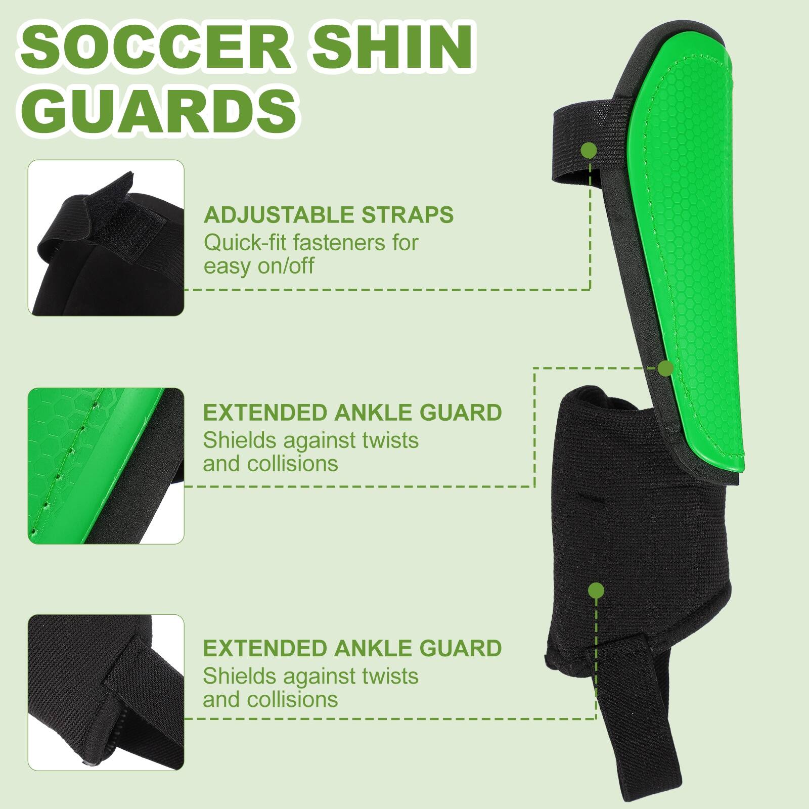 SOCCER SHIN GUARDS

ADJUSTABLE STRAPS
Quick-fit fasteners for easy on/off

EXTENDED ANKLE GUARD
Shields against twists and collisions