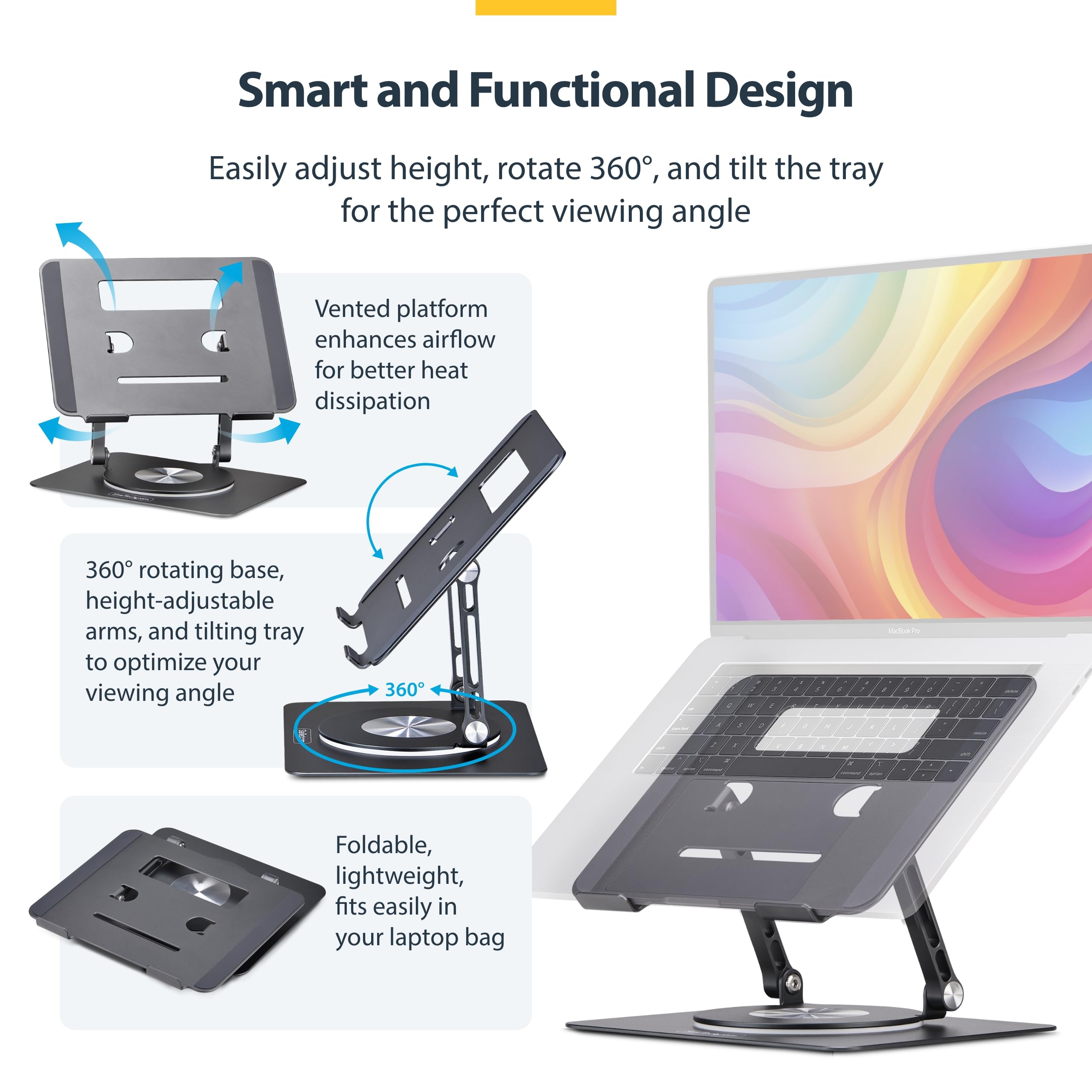 Smart and Functional Design

Easily adjust height, rotate 360°, and tilt the tray for the perfect viewing angle

- Vented platform enhances airflow for better heat dissipation
- 360° rotating base, height-adjustable arms, and tilting tray to optimize your viewing angle
- Foldable, lightweight, fits easily in your laptop bag