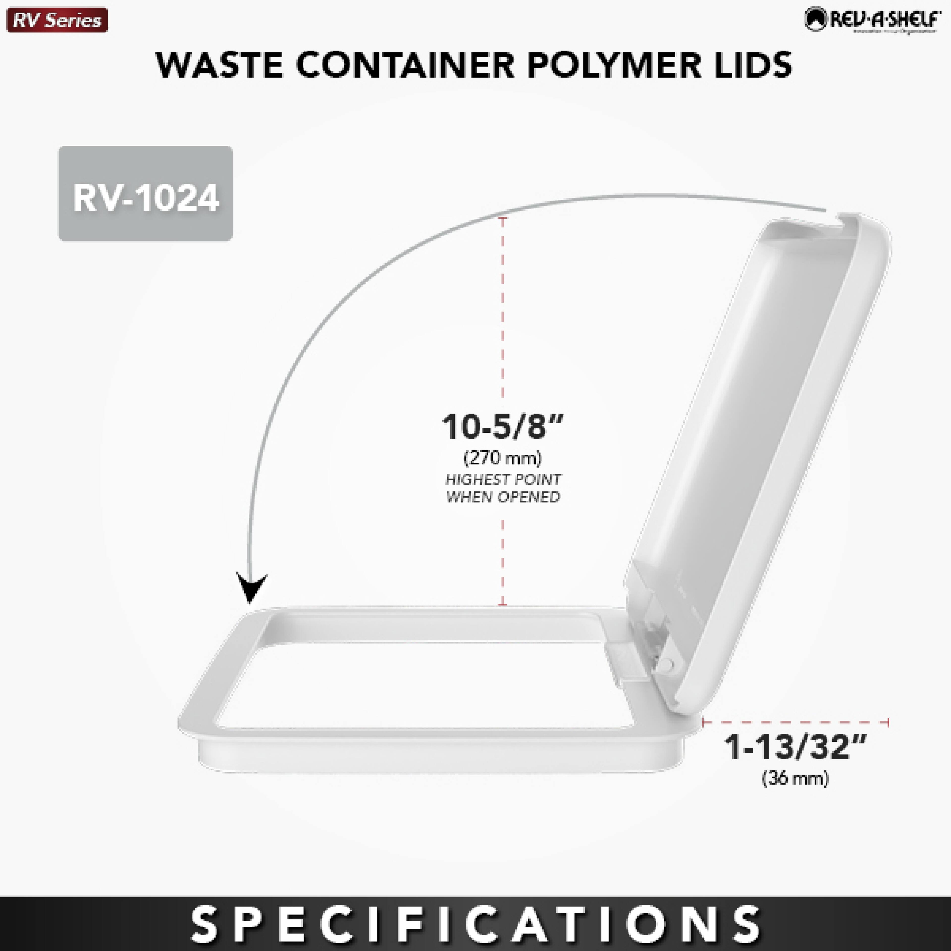 RV Series REV-A-SHELF WASTE CONTAINER POLYMER LIDS RV-1024  
10-5/8" (270 mm) HIGHEST POINT WHEN OPENED  
1-13/32" (36 mm)  
SPECIFICATIONS