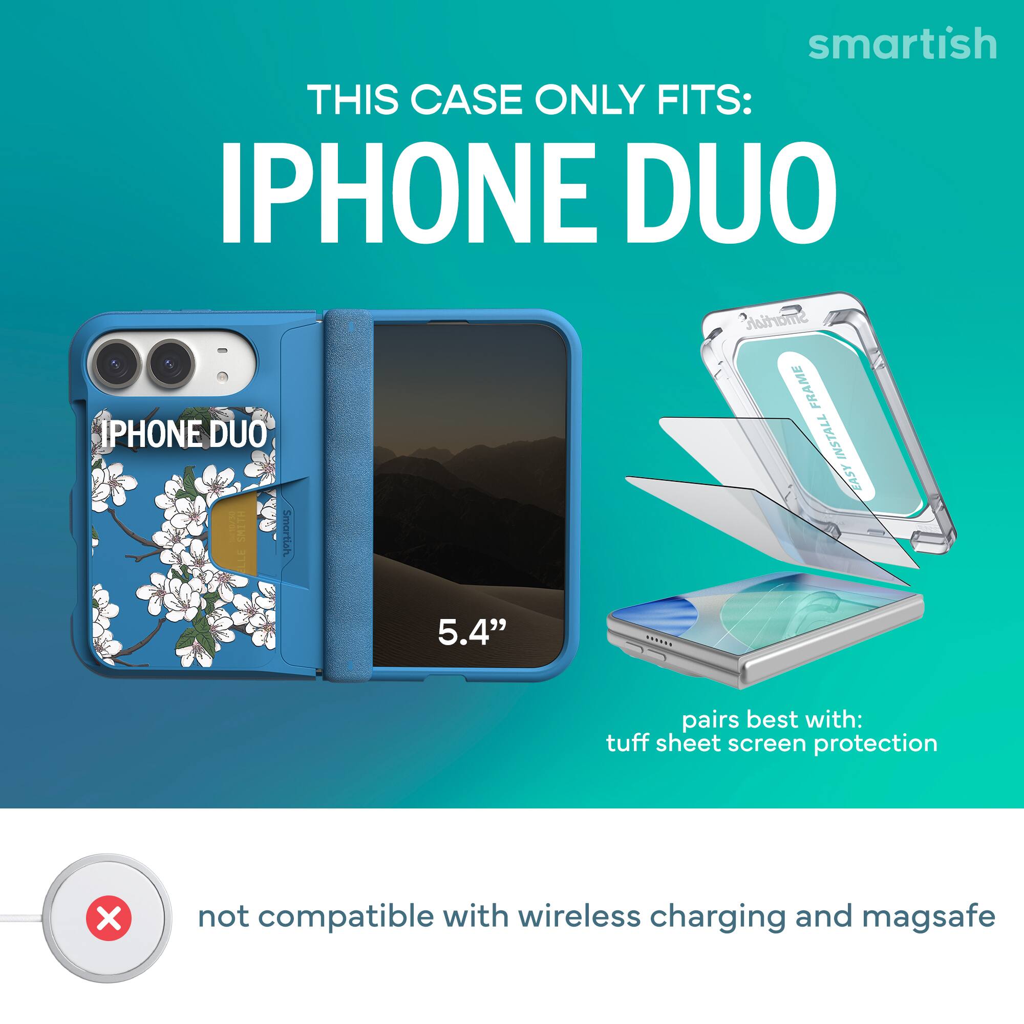 smartish  
THIS CASE ONLY FITS:  
IPHONE DUO  
Smartish FRAME PHONE DUO  
INSTALL EASY  
10730 SMITH  
Smartish LLE 5.4"  

pairs best with: tuff sheet screen protection  

not compatible with wireless charging and magsafe