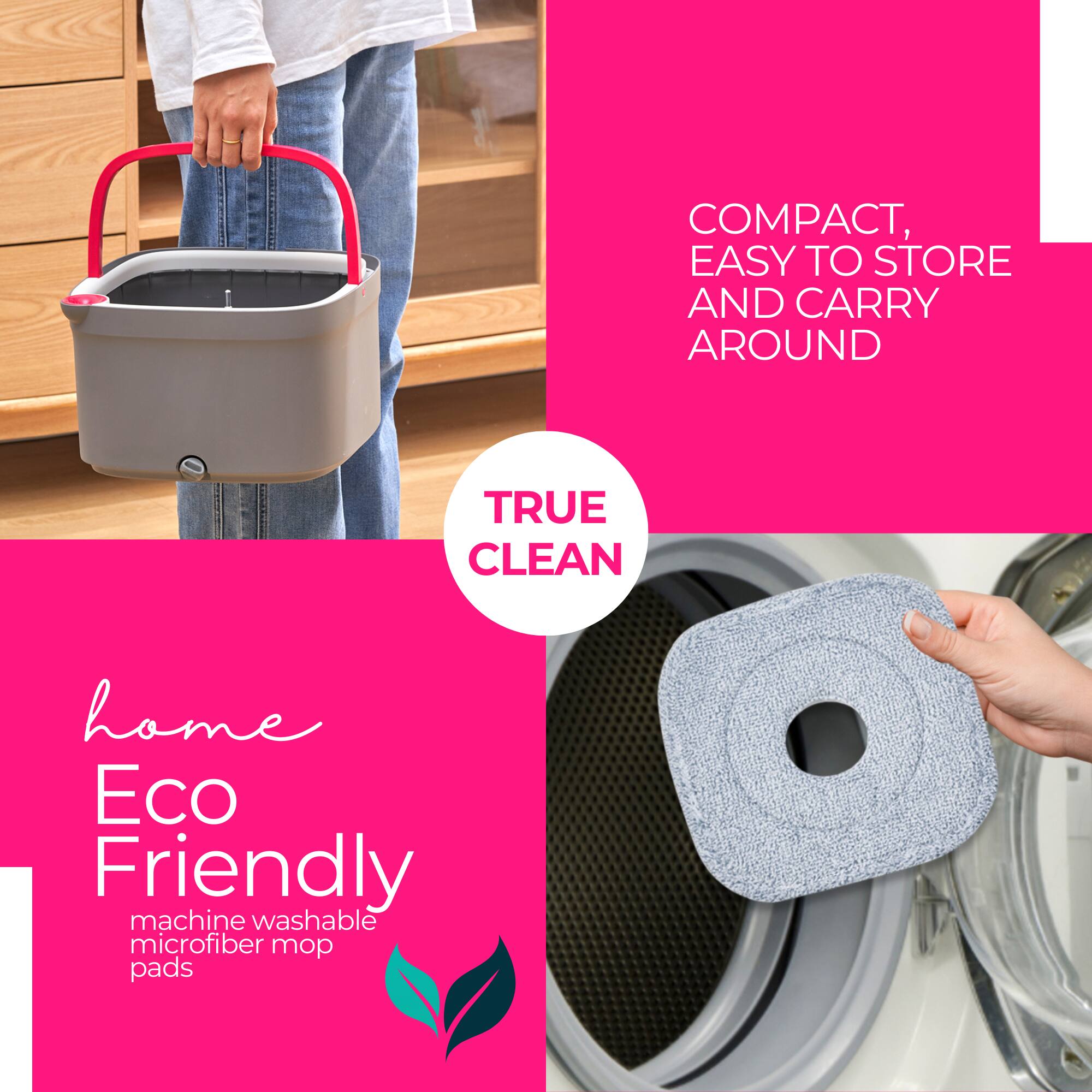 COMPACT, EASY TO STORE AND CARRY AROUND

TRUE CLEAN

home Eco Friendly machine washable microfiber mop pads