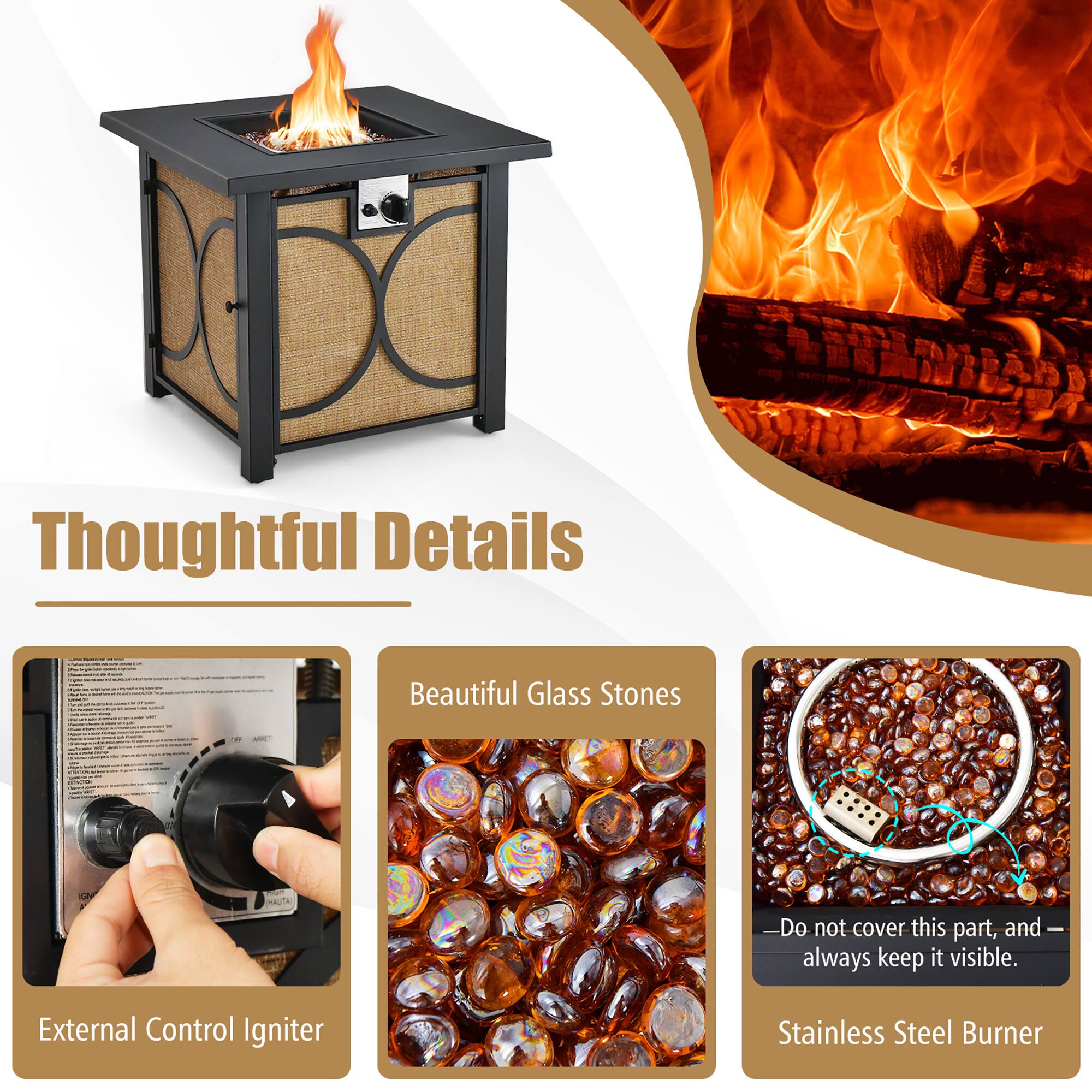 Thoughtful Details

- External Control Igniter
- Beautiful Glass Stones
- Stainless Steel Burner

Do not cover this part, and always keep it visible.
