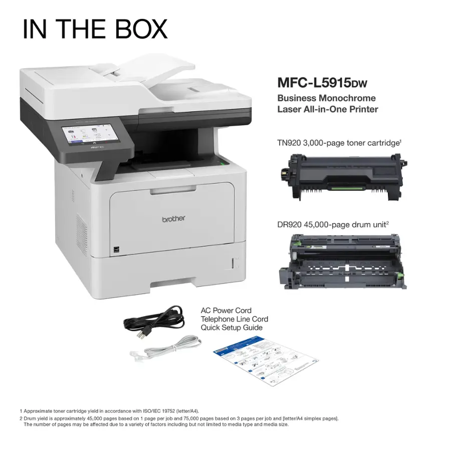 IN THE BOX MFC-L5915Dw Business Monochrome Laser All-in-One Printer TN920 3,000-page toner cartridge brother DR920 45,000-page drum unit AC Power Cord Telephone Line Cord Quick Setup Guide 1 Approximate toner cartridge yield in accordance with ISO/IEC 19752 (letter/A4). 2 Drum yield is approximately 45,000 pages based on - page per ob and 75,000 pages based on 3 pages per job and otter/A4 simplex pages]. The number at pages may be affected due to a variety of factors including but not limited to media type and media size.