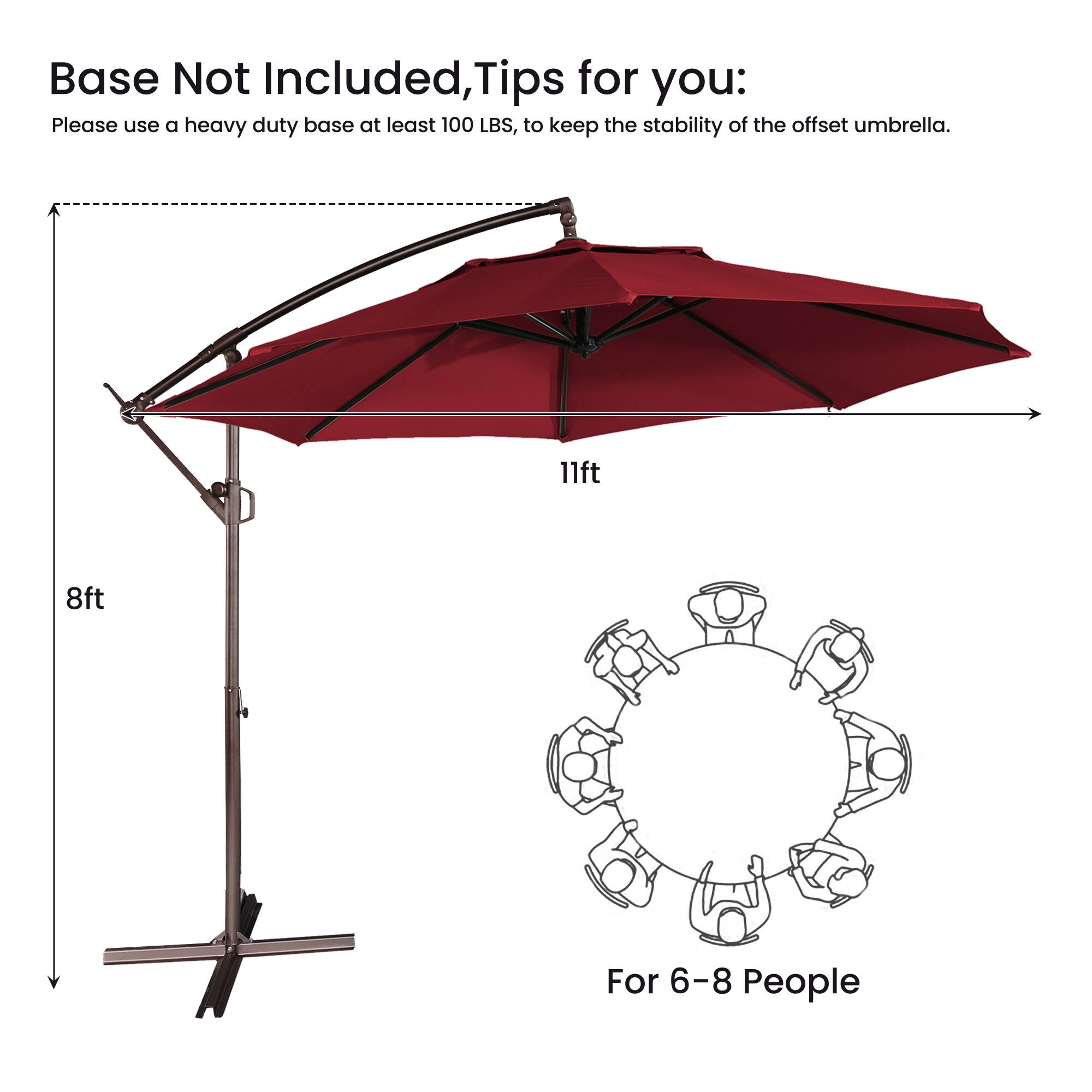 Base Not Included, Tips for you:  
Please use a heavy duty base at least 100 LBS, to keep the stability of the offset umbrella.  
11ft  
8ft  
For 6-8 People