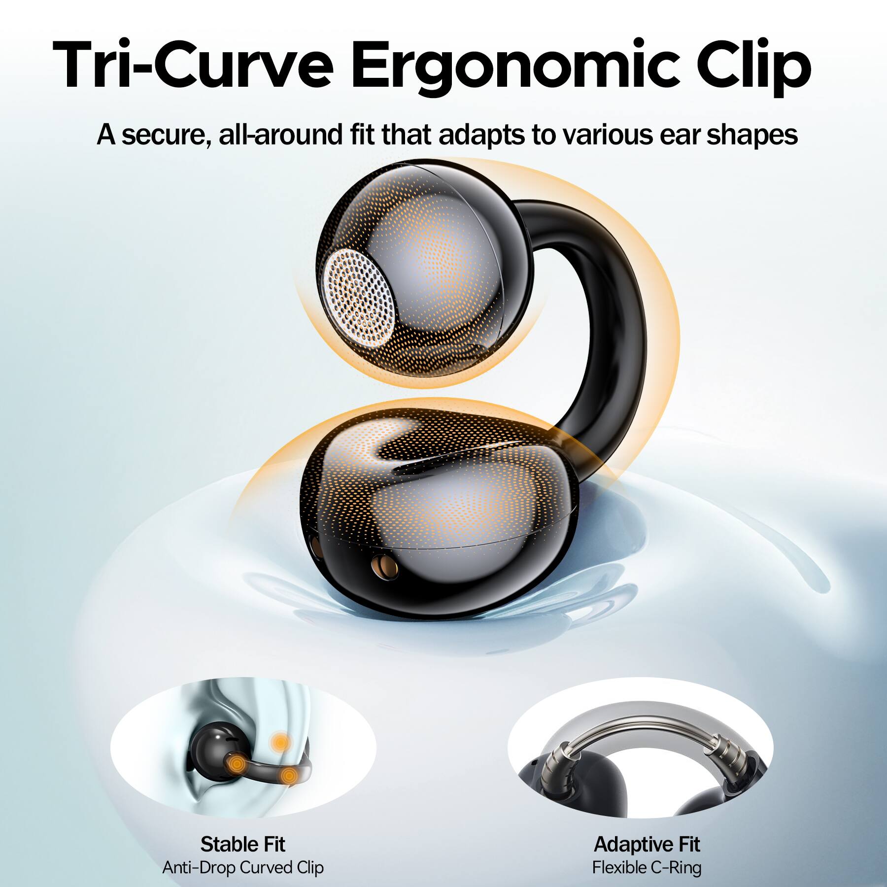 Tri-Curve Ergonomic Clip  
A secure, all-around fit that adapts to various ear shapes  

Stable Fit  
Anti-Drop Curved Clip  

Adaptive Fit  
Flexible C-Ring