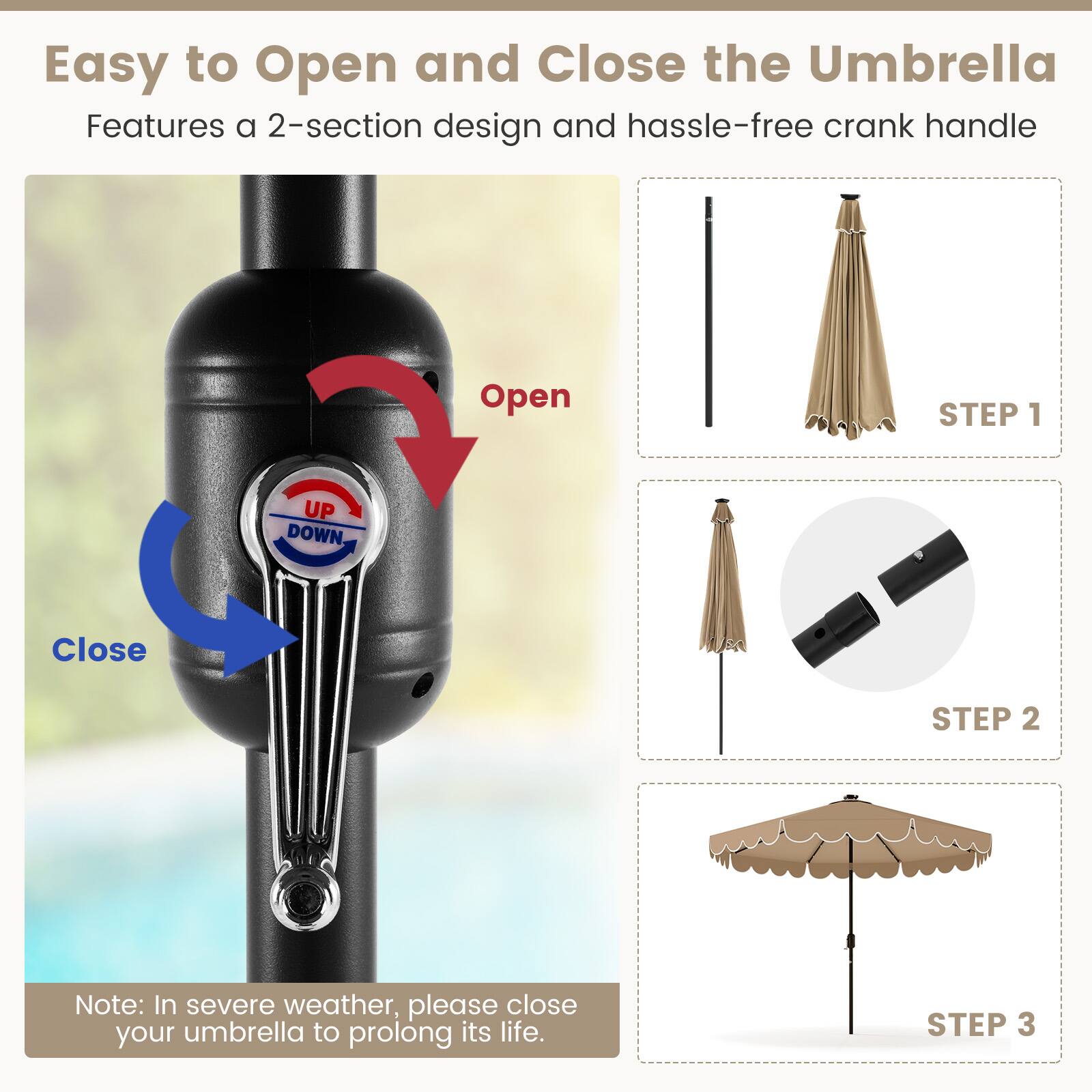 Easy to Open and Close the Umbrella
Features a 2-section design and hassle-free crank handle
Open STEP 1
Close STEP 2
Note: In severe weather, please close your umbrella to prolong its life.
STEP 3